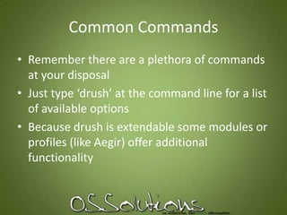 Common CommandsRemember there are a plethora of commands at your disposalJust type ‘drush’ at the command line for a list of available optionsBecause drush is extendable some modules or profiles (like Aegir) offer additional functionality