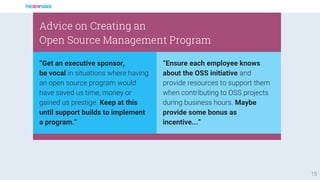 15
“Get an executive sponsor,
be vocal in situations where having
an open source program would
have saved us time, money or
gained us prestige. Keep at this
until support builds to implement
a program.”
Advice on Creating an
Open Source Management Program
“Ensure each employee knows
about the OSS initiative and
provide resources to support them
when contributing to OSS projects
during business hours. Maybe
provide some bonus as
incentive...”
 