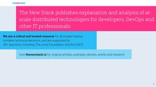 2
Visit thenewstack.io for original articles, podcasts, ebooks, events and research.
We are a critical and trusted resource for all people making
complex technical decisions, and are supported by
40+ sponsors, including The Linux Foundation and the CNCF.
The New Stack publishes explanation and analysis of at-
scale distributed technologies for developers, DevOps and
other IT professionals.
 