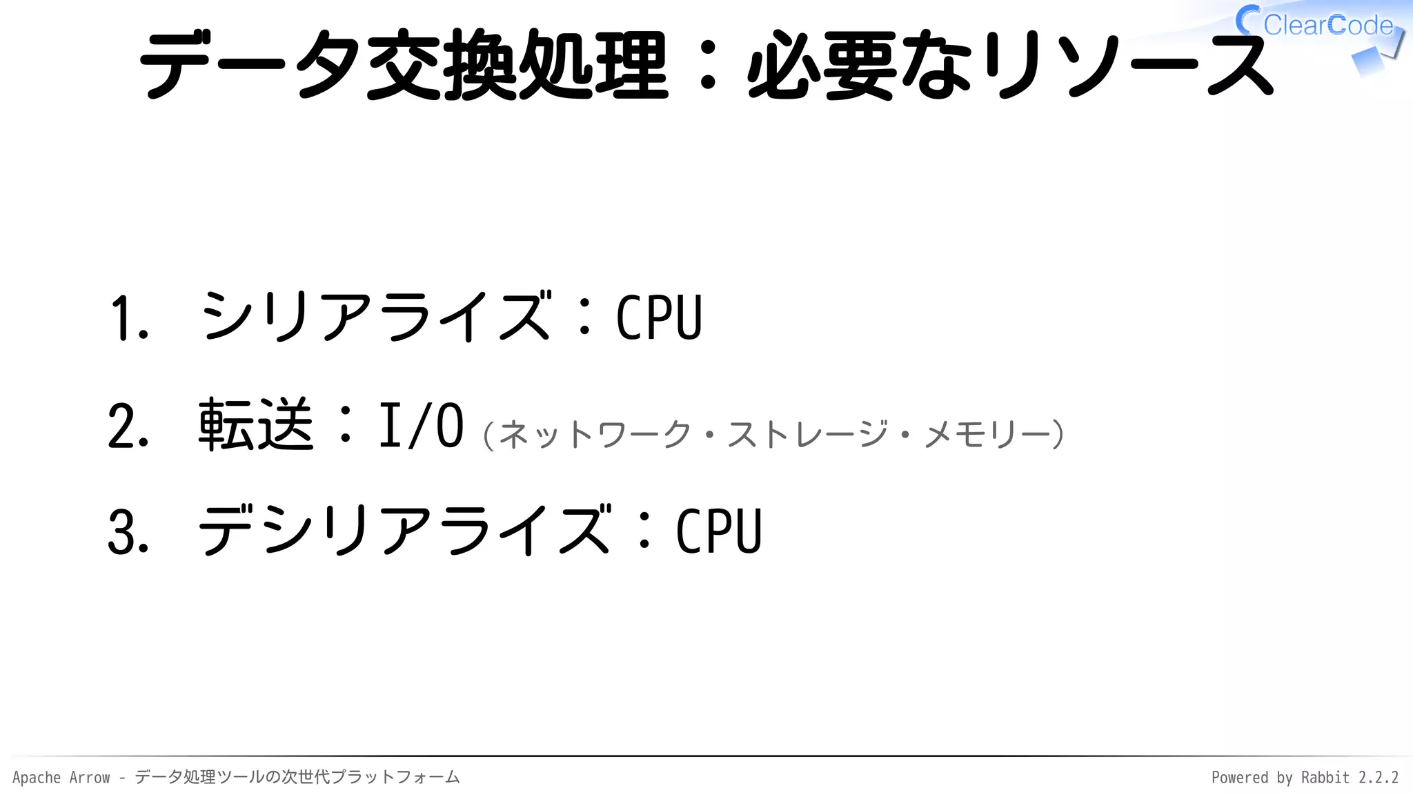 Apache Arrow - データ処理ツールの次世代プラットフォーム Powered by Rabbit 2.2.2
データ交換処理：必要なリソース
シリアライズ：CPU1.
転送：I/O（ネットワーク・ストレージ・メモリー）2.
デシリアライズ：CPU3.
 