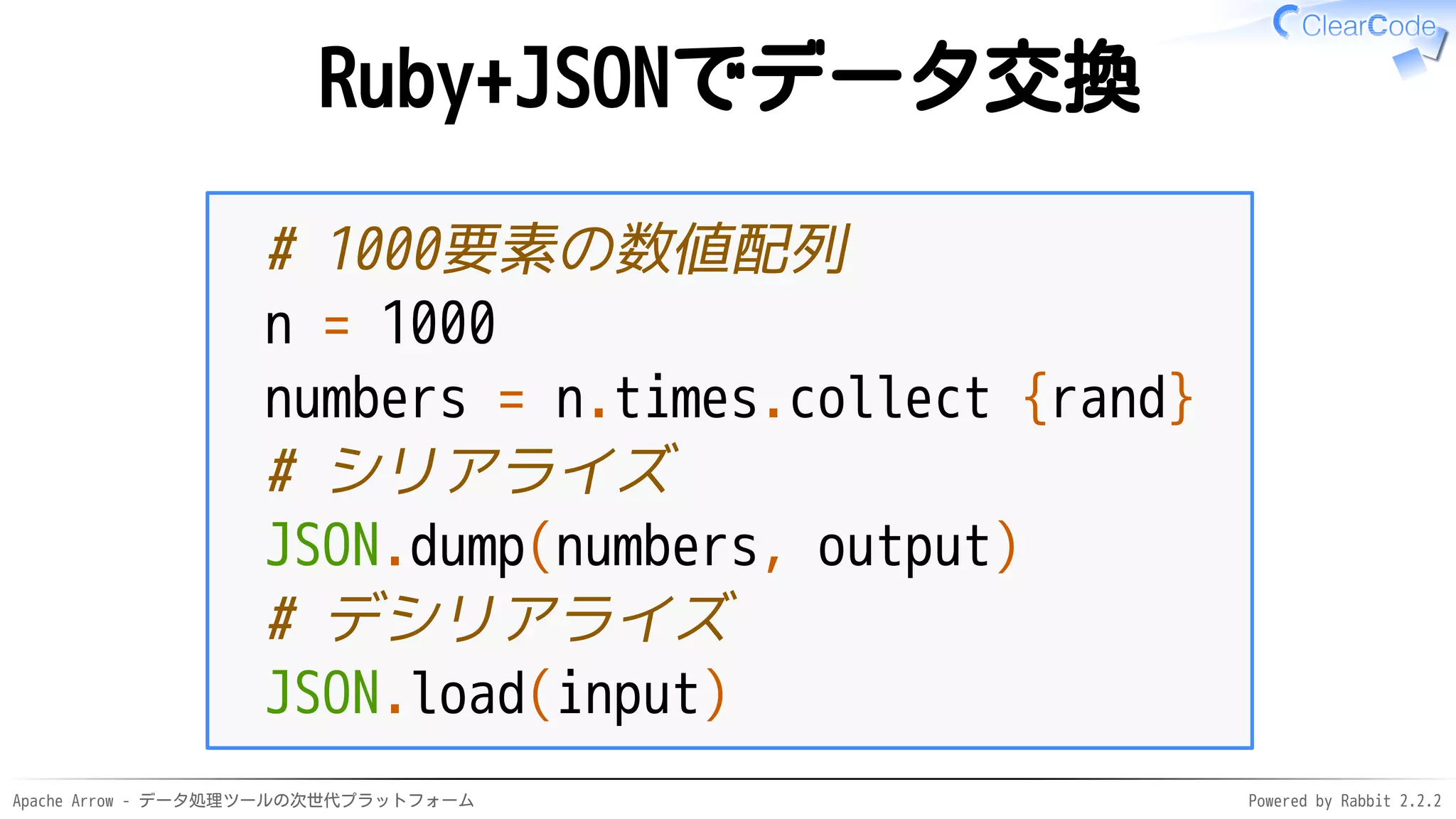 Apache Arrow - データ処理ツールの次世代プラットフォーム Powered by Rabbit 2.2.2
Ruby+JSONでデータ交換
# 1000要素の数値配列
n = 1000
numbers = n.times.collect {rand}
# シリアライズ
JSON.dump(numbers, output)
# デシリアライズ
JSON.load(input)
 