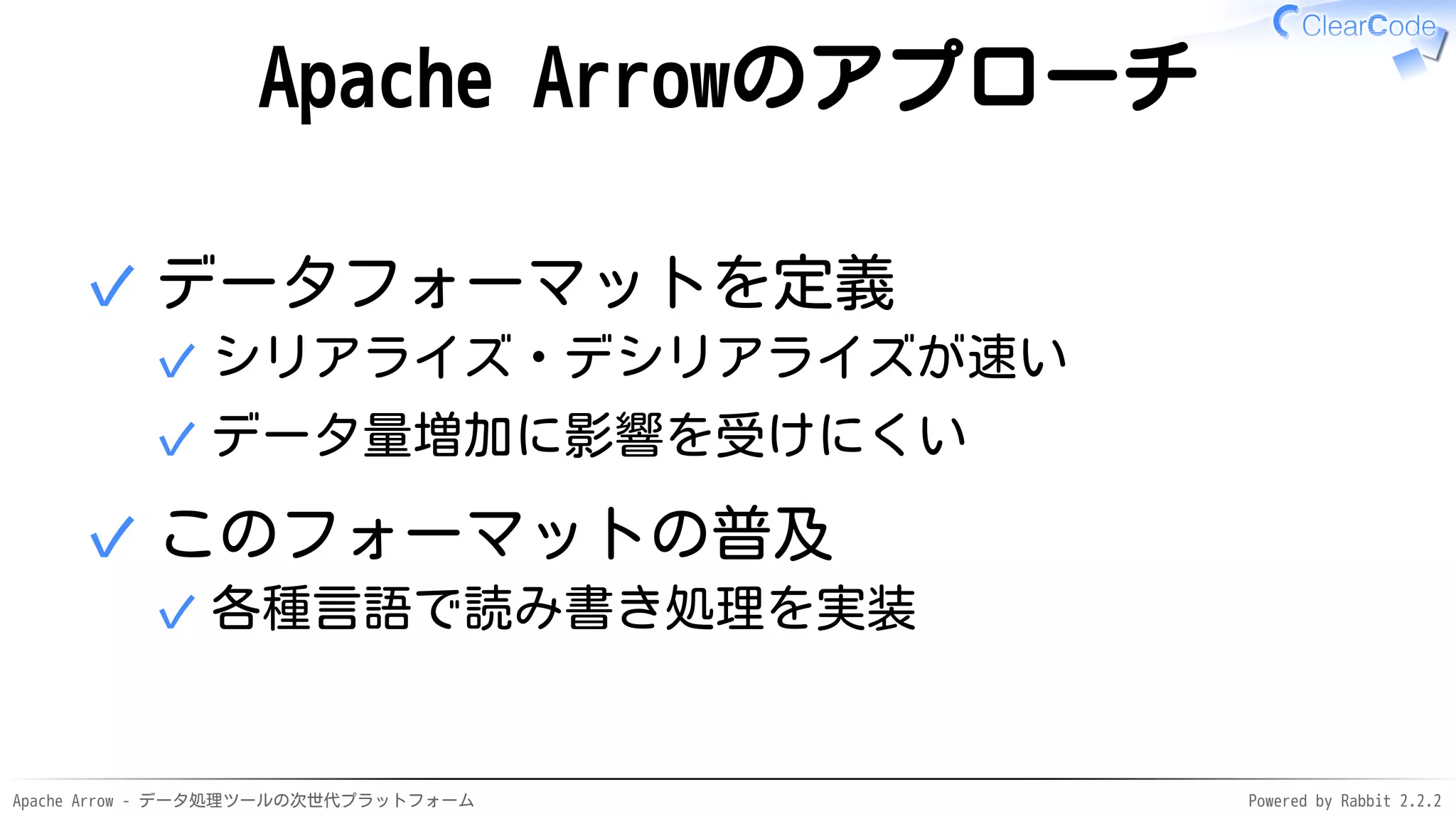 Apache Arrow - データ処理ツールの次世代プラットフォーム Powered by Rabbit 2.2.2
Apache Arrowのアプローチ
データフォーマットを定義
シリアライズ・デシリアライズが速い✓
データ量増加に影響を受けにくい✓
✓
このフォーマットの普及
各種言語で読み書き処理を実装✓
✓
 