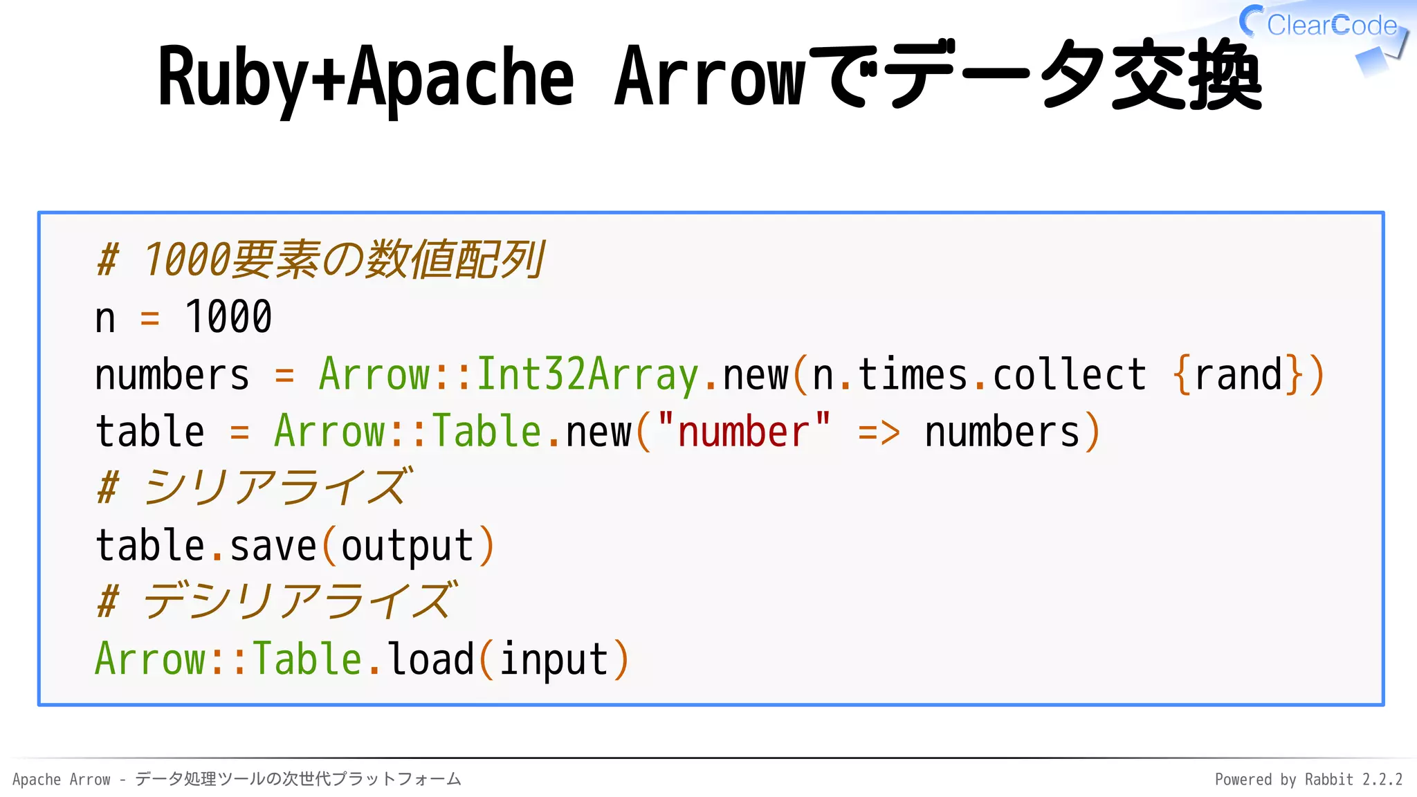 Apache Arrow - データ処理ツールの次世代プラットフォーム Powered by Rabbit 2.2.2
Ruby+Apache Arrowでデータ交換
# 1000要素の数値配列
n = 1000
numbers = Arrow::Int32Array.new(n.times.collect {rand})
table = Arrow::Table.new("number" => numbers)
# シリアライズ
table.save(output)
# デシリアライズ
Arrow::Table.load(input)
 