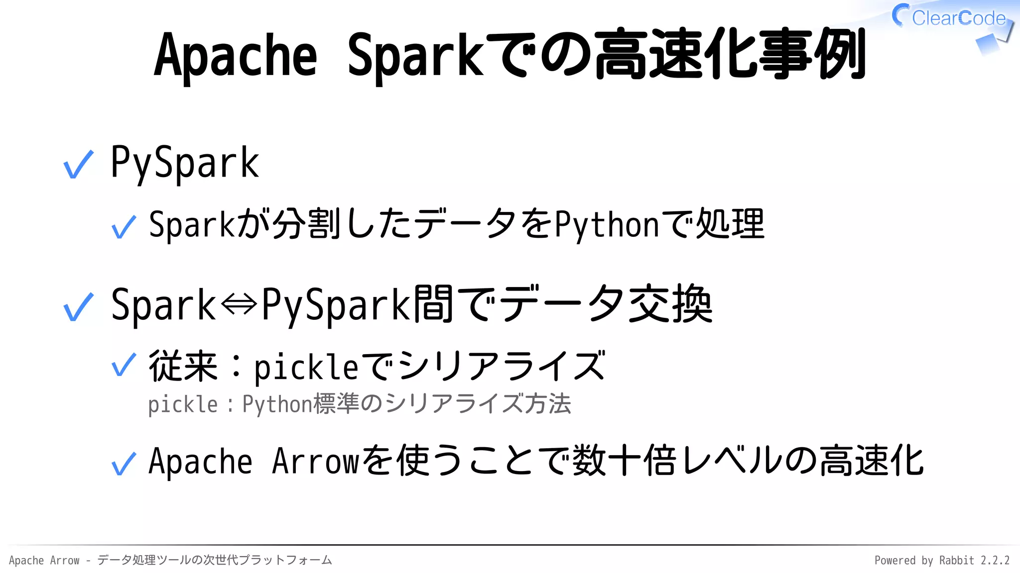 Apache Arrow - データ処理ツールの次世代プラットフォーム Powered by Rabbit 2.2.2
Apache Sparkでの高速化事例
PySpark
Sparkが分割したデータをPythonで処理✓
✓
Spark⇔PySpark間でデータ交換
従来：pickleでシリアライズ
pickle：Python標準のシリアライズ方法
✓
Apache Arrowを使うことで数十倍レベルの高速化✓
✓
 