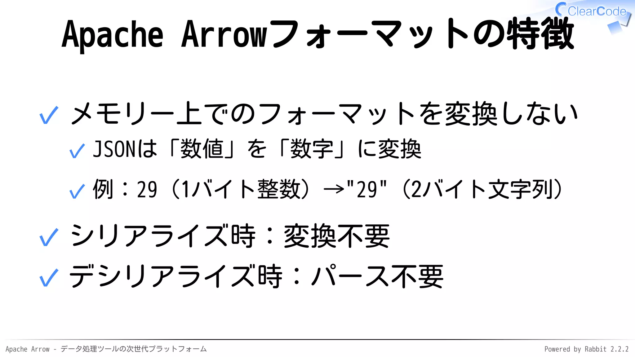 Apache Arrow - データ処理ツールの次世代プラットフォーム Powered by Rabbit 2.2.2
Apache Arrowフォーマットの特徴
メモリー上でのフォーマットを変換しない
JSONは「数値」を「数字」に変換✓
例：29（1バイト整数）→"29"（2バイト文字列）✓
✓
シリアライズ時：変換不要✓
デシリアライズ時：パース不要✓
 