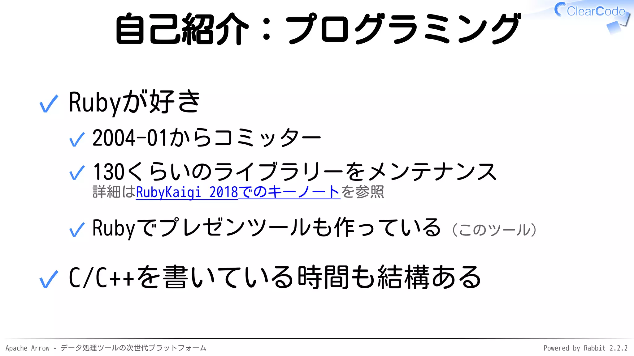 Apache Arrow - データ処理ツールの次世代プラットフォーム Powered by Rabbit 2.2.2
自己紹介：プログラミング
Rubyが好き
2004-01からコミッター✓
130くらいのライブラリーをメンテナンス
詳細はRubyKaigi 2018でのキーノートを参照
✓
Rubyでプレゼンツールも作っている（このツール）✓
✓
C/C++を書いている時間も結構ある✓
 