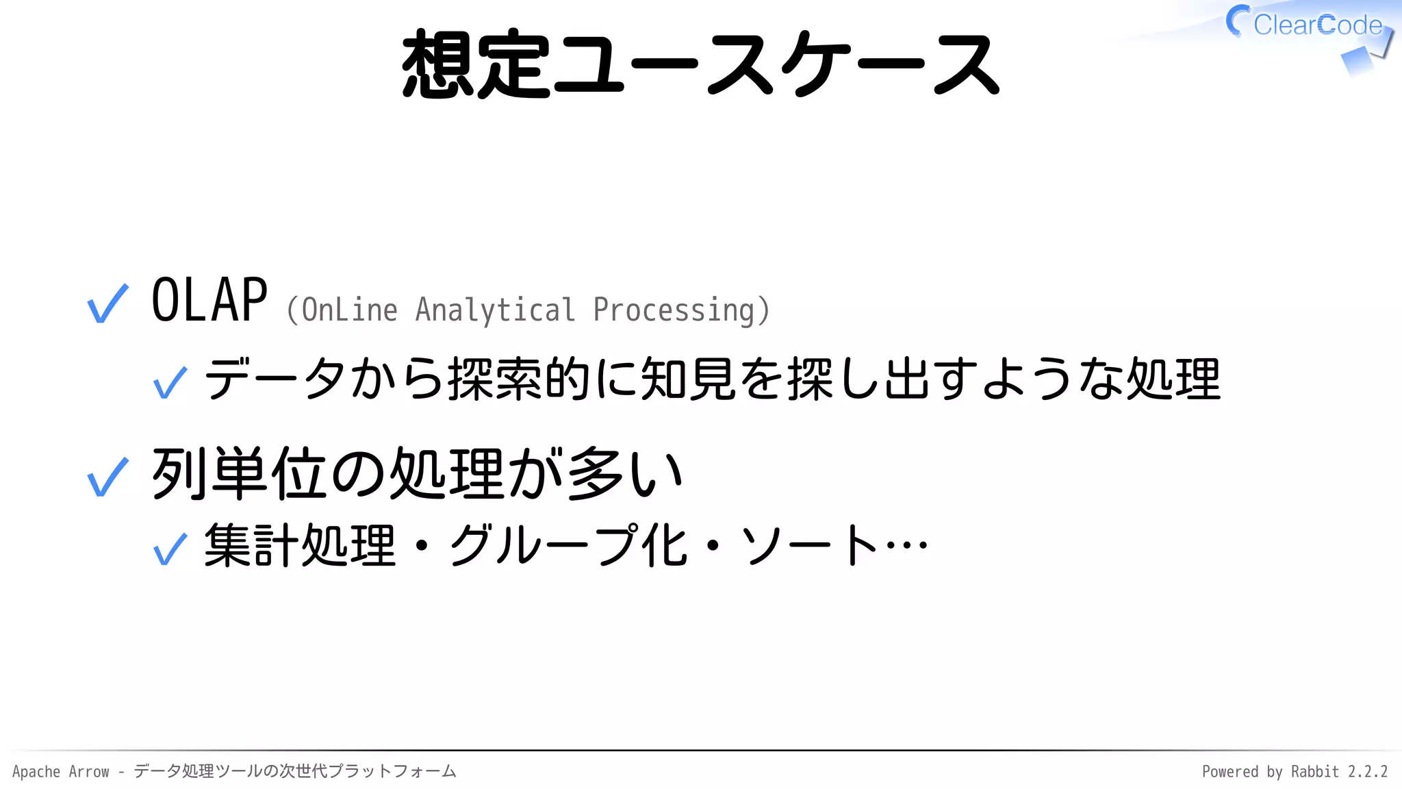 Apache Arrow - データ処理ツールの次世代プラットフォーム Powered by Rabbit 2.2.2
想定ユースケース
OLAP（OnLine Analytical Processing）
データから探索的に知見を探し出すような処理✓
✓
列単位の処理が多い
集計処理・グループ化・ソート…✓
✓
 