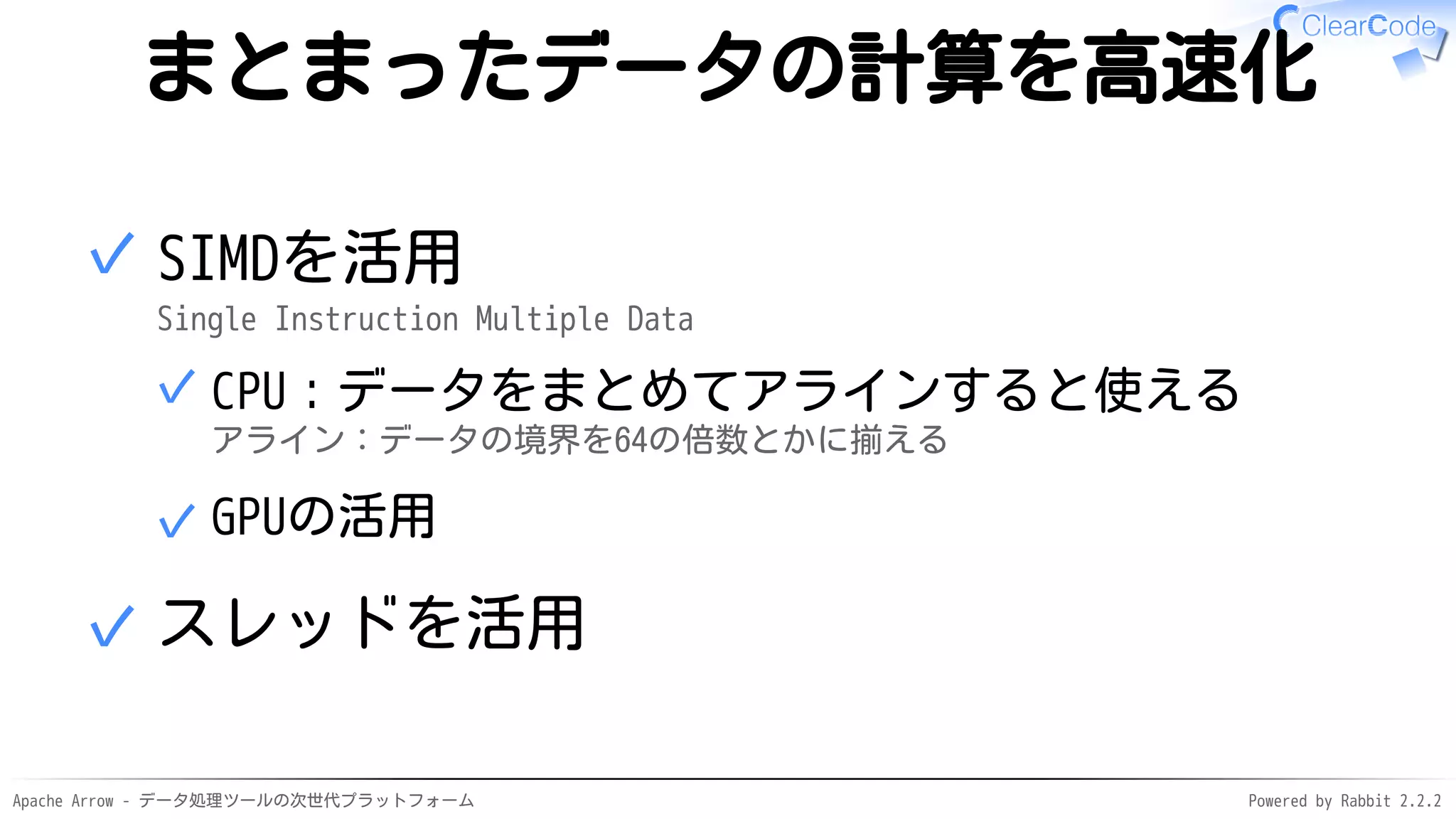 Apache Arrow - データ処理ツールの次世代プラットフォーム Powered by Rabbit 2.2.2
まとまったデータの計算を高速化
SIMDを活用
Single Instruction Multiple Data
CPU：データをまとめてアラインすると使える
アライン：データの境界を64の倍数とかに揃える
✓
GPUの活用✓
✓
スレッドを活用✓
 