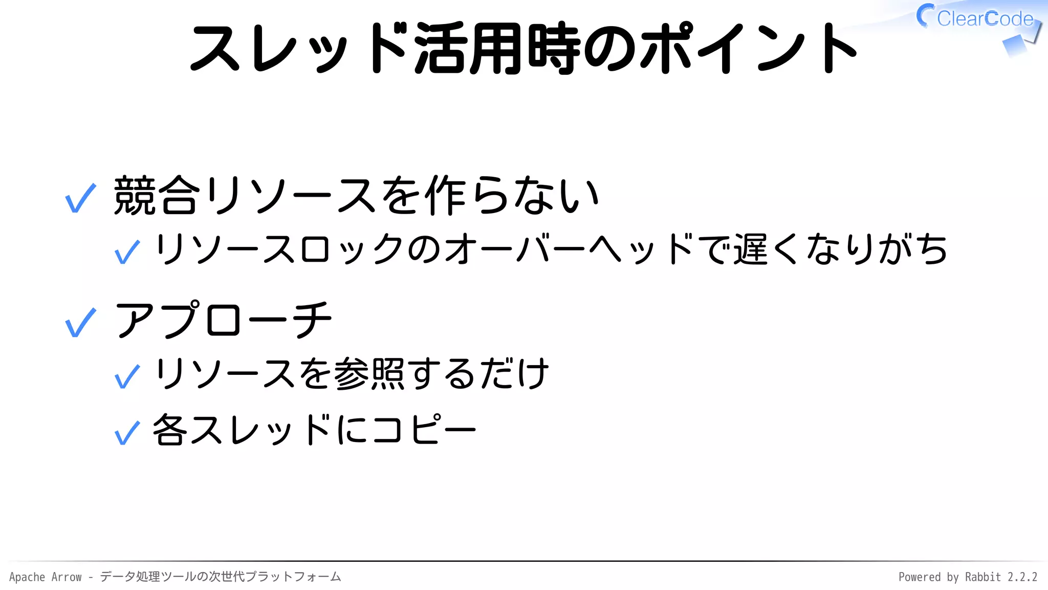 Apache Arrow - データ処理ツールの次世代プラットフォーム Powered by Rabbit 2.2.2
スレッド活用時のポイント
競合リソースを作らない
リソースロックのオーバーヘッドで遅くなりがち✓
✓
アプローチ
リソースを参照するだけ✓
各スレッドにコピー✓
✓
 