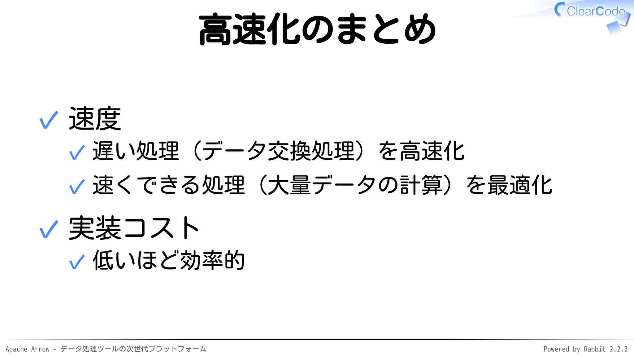 Apache Arrow - データ処理ツールの次世代プラットフォーム Powered by Rabbit 2.2.2
高速化のまとめ
速度
遅い処理（データ交換処理）を高速化✓
速くできる処理（大量データの計算）を最適化✓
✓
実装コスト
低いほど効率的✓
✓
 