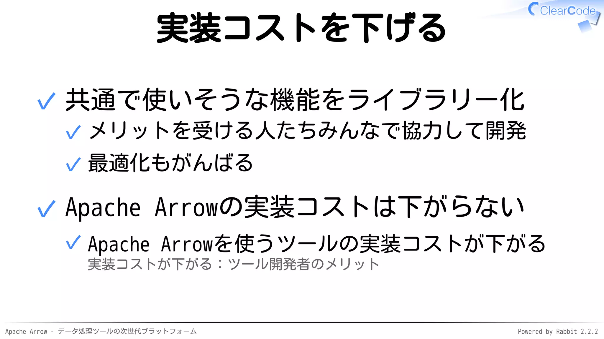 Apache Arrow - データ処理ツールの次世代プラットフォーム Powered by Rabbit 2.2.2
実装コストを下げる
共通で使いそうな機能をライブラリー化
メリットを受ける人たちみんなで協力して開発✓
最適化もがんばる✓
✓
Apache Arrowの実装コストは下がらない
Apache Arrowを使うツールの実装コストが下がる
実装コストが下がる：ツール開発者のメリット
✓
✓
 