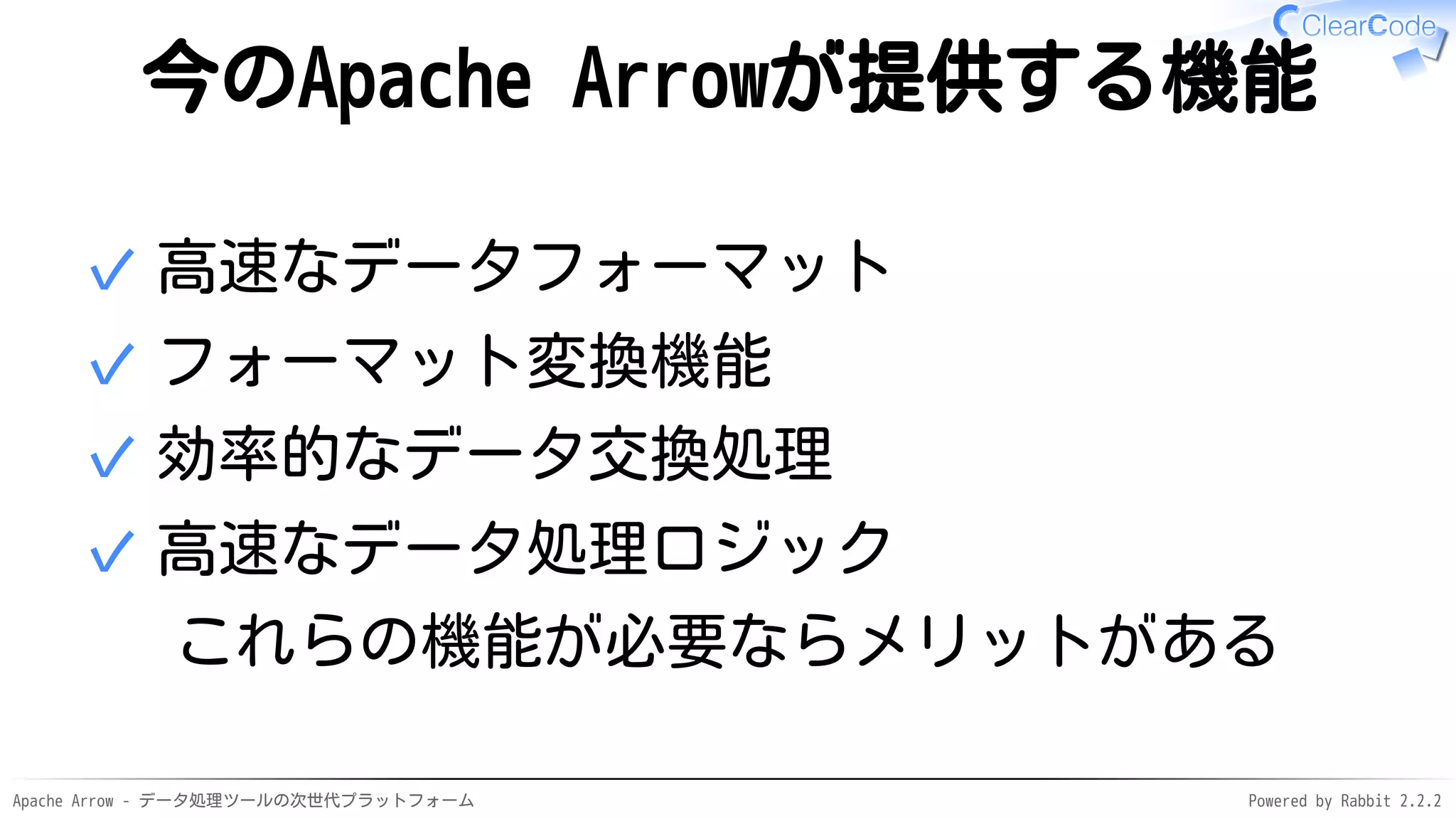 Apache Arrow - データ処理ツールの次世代プラットフォーム Powered by Rabbit 2.2.2
今のApache Arrowが提供する機能
高速なデータフォーマット✓
フォーマット変換機能✓
効率的なデータ交換処理✓
高速なデータ処理ロジック✓
これらの機能が必要ならメリットがある
 