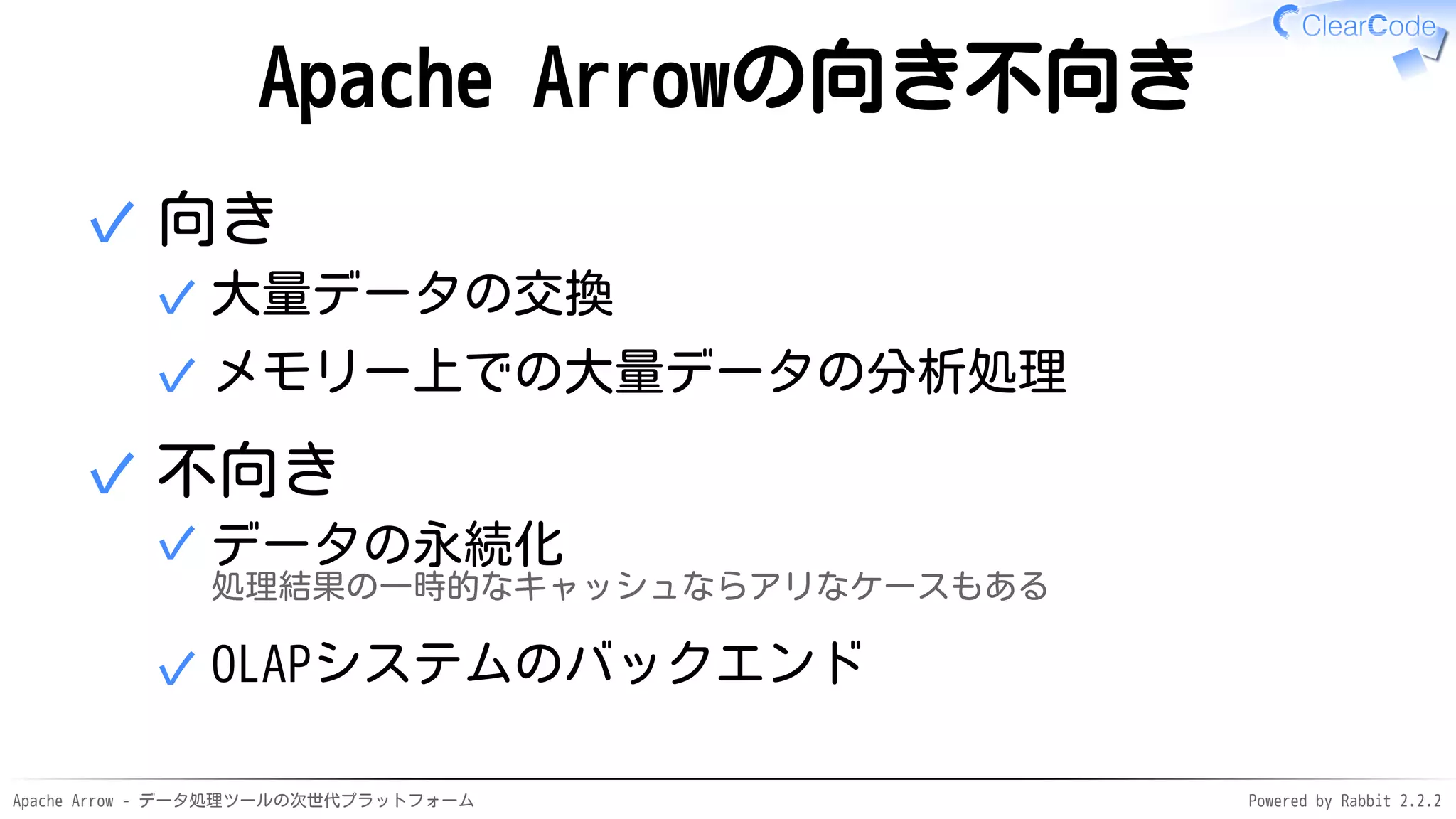 Apache Arrow - データ処理ツールの次世代プラットフォーム Powered by Rabbit 2.2.2
Apache Arrowの向き不向き
向き
大量データの交換✓
メモリー上での大量データの分析処理✓
✓
不向き
データの永続化
処理結果の一時的なキャッシュならアリなケースもある
✓
OLAPシステムのバックエンド✓
✓
 