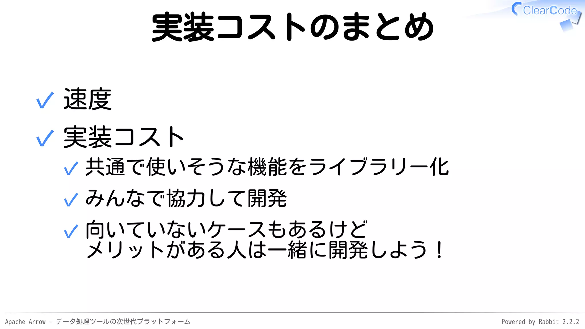 Apache Arrow - データ処理ツールの次世代プラットフォーム Powered by Rabbit 2.2.2
実装コストのまとめ
速度✓
実装コスト
共通で使いそうな機能をライブラリー化✓
みんなで協力して開発✓
向いていないケースもあるけど
メリットがある人は一緒に開発しよう！
✓
✓
 
