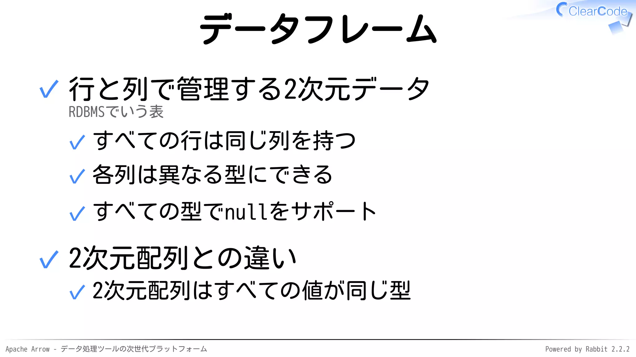 Apache Arrow - データ処理ツールの次世代プラットフォーム Powered by Rabbit 2.2.2
データフレーム
行と列で管理する2次元データ
RDBMSでいう表
すべての行は同じ列を持つ✓
各列は異なる型にできる✓
すべての型でnullをサポート✓
✓
2次元配列との違い
2次元配列はすべての値が同じ型✓
✓
 
