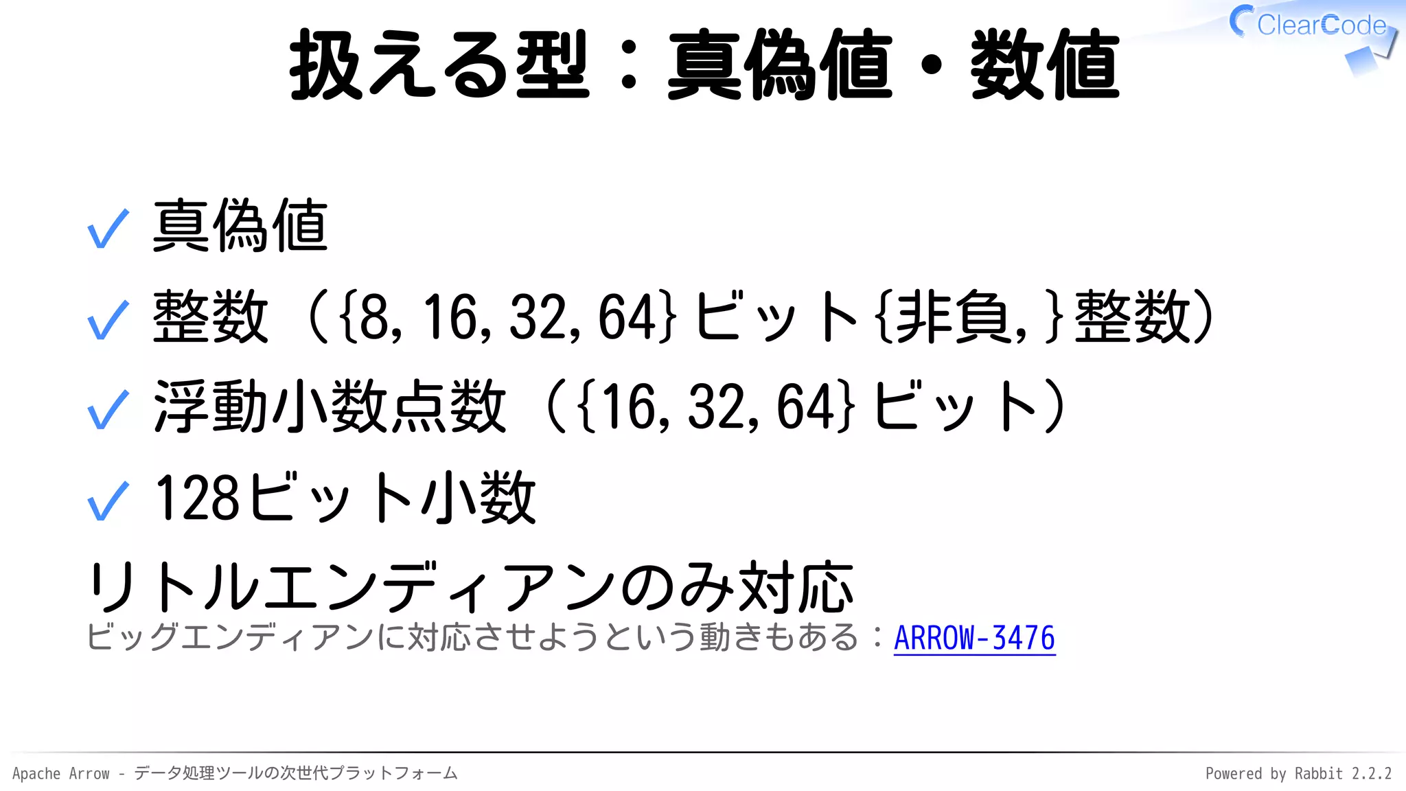 Apache Arrow - データ処理ツールの次世代プラットフォーム Powered by Rabbit 2.2.2
扱える型：真偽値・数値
真偽値✓
整数（{8,16,32,64}ビット{非負,}整数）✓
浮動小数点数（{16,32,64}ビット）✓
128ビット小数✓
リトルエンディアンのみ対応
ビッグエンディアンに対応させようという動きもある：ARROW-3476
 