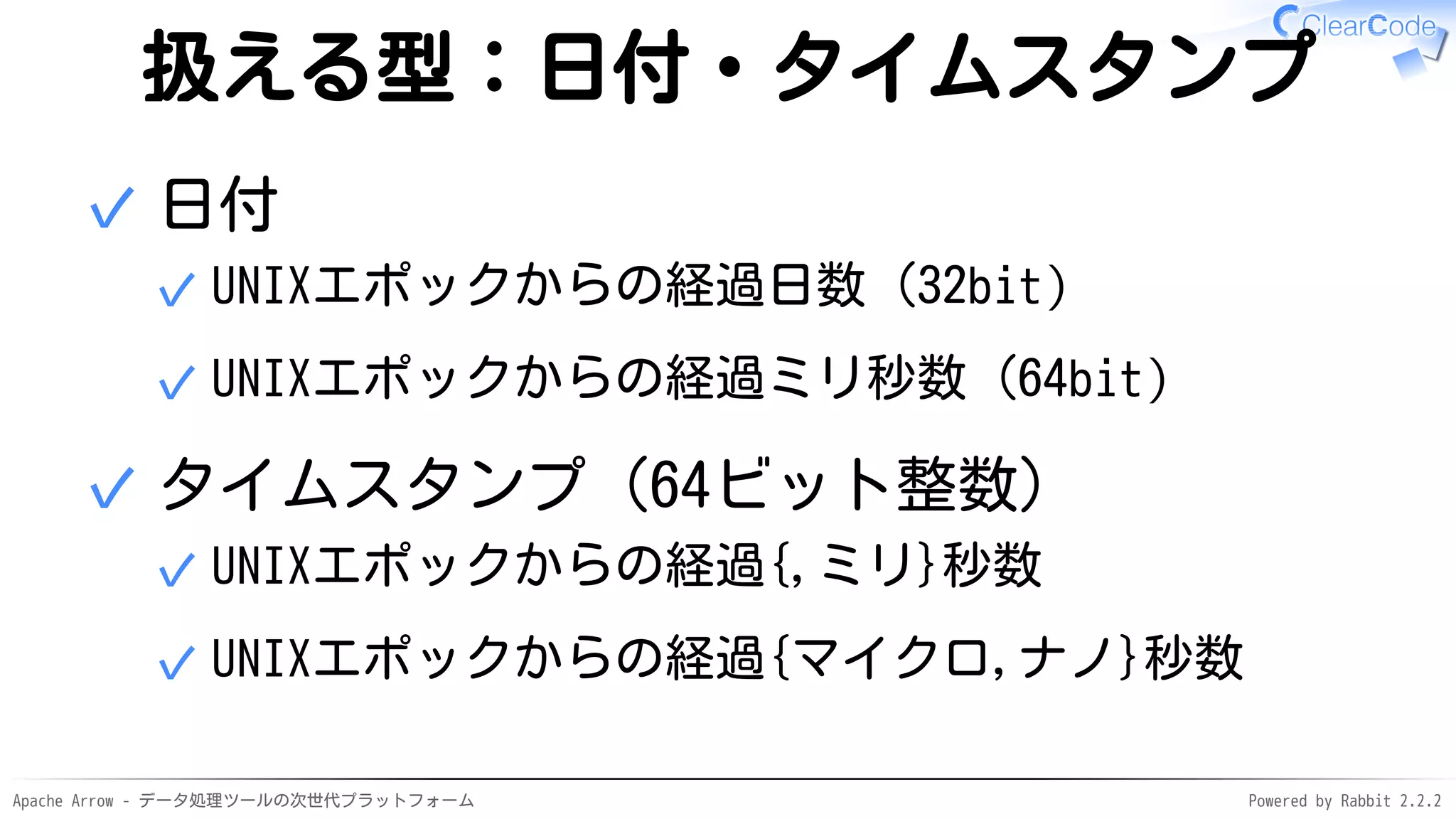 Apache Arrow - データ処理ツールの次世代プラットフォーム Powered by Rabbit 2.2.2
扱える型：日付・タイムスタンプ
日付
UNIXエポックからの経過日数（32bit）✓
UNIXエポックからの経過ミリ秒数（64bit）✓
✓
タイムスタンプ（64ビット整数）
UNIXエポックからの経過{,ミリ}秒数✓
UNIXエポックからの経過{マイクロ,ナノ}秒数✓
✓
 