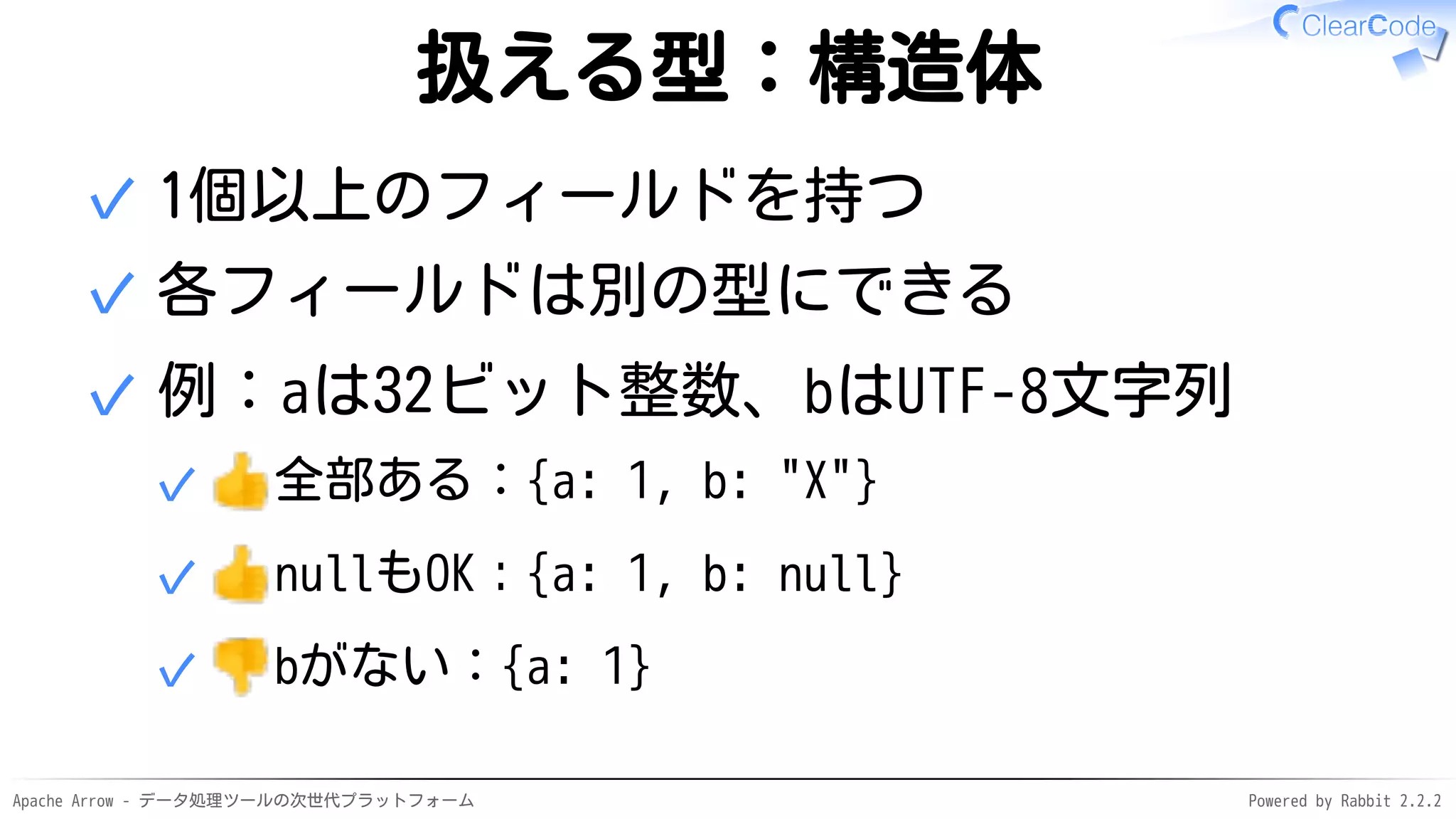 Apache Arrow - データ処理ツールの次世代プラットフォーム Powered by Rabbit 2.2.2
扱える型：構造体
1個以上のフィールドを持つ✓
各フィールドは別の型にできる✓
例：aは32ビット整数、bはUTF-8文字列
全部ある：{a: 1, b: "X"}✓
nullもOK：{a: 1, b: null}✓
bがない：{a: 1}✓
✓
 