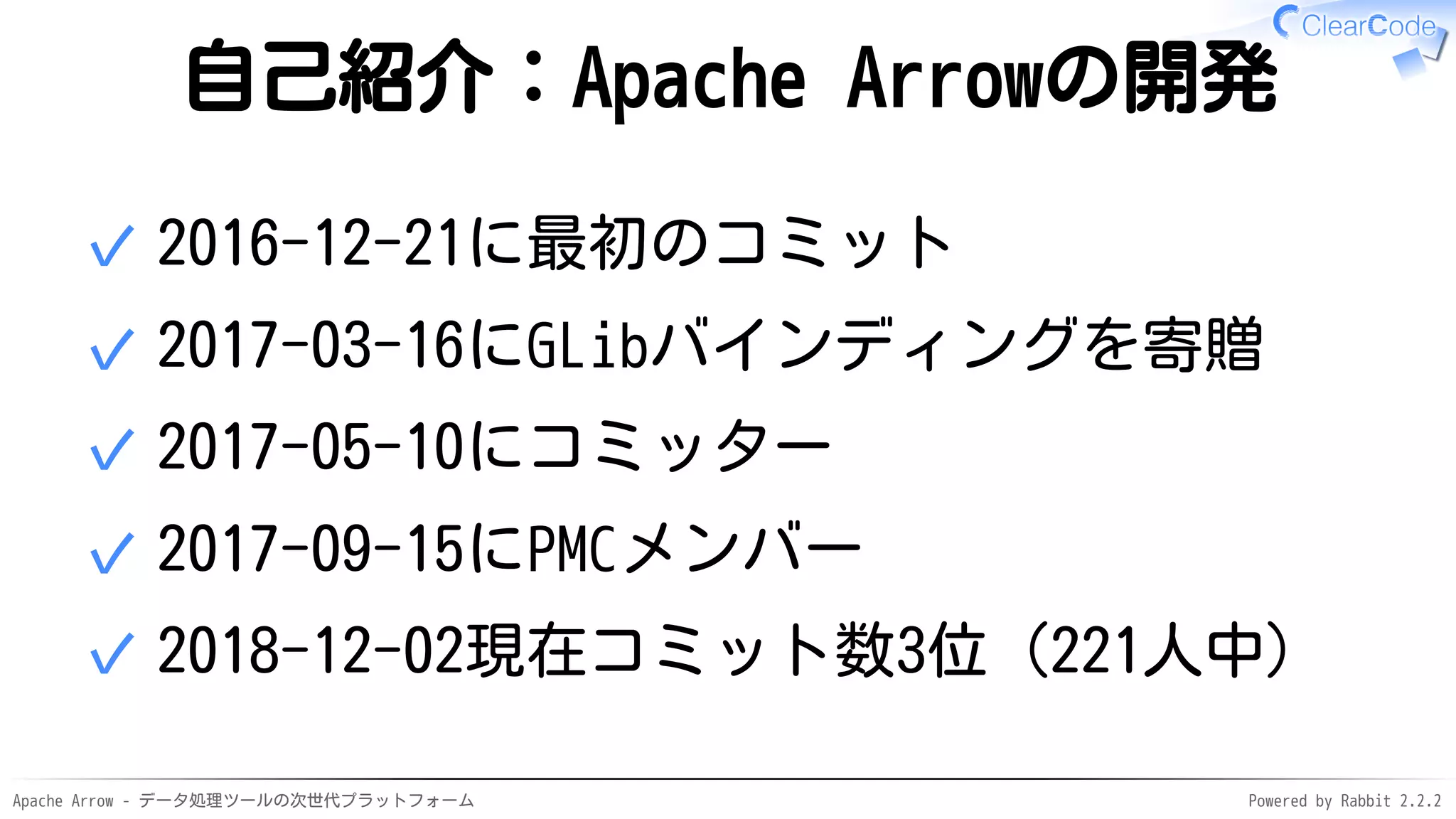 Apache Arrow - データ処理ツールの次世代プラットフォーム Powered by Rabbit 2.2.2
自己紹介：Apache Arrowの開発
2016-12-21に最初のコミット✓
2017-03-16にGLibバインディングを寄贈✓
2017-05-10にコミッター✓
2017-09-15にPMCメンバー✓
2018-12-02現在コミット数3位（221人中）✓
 