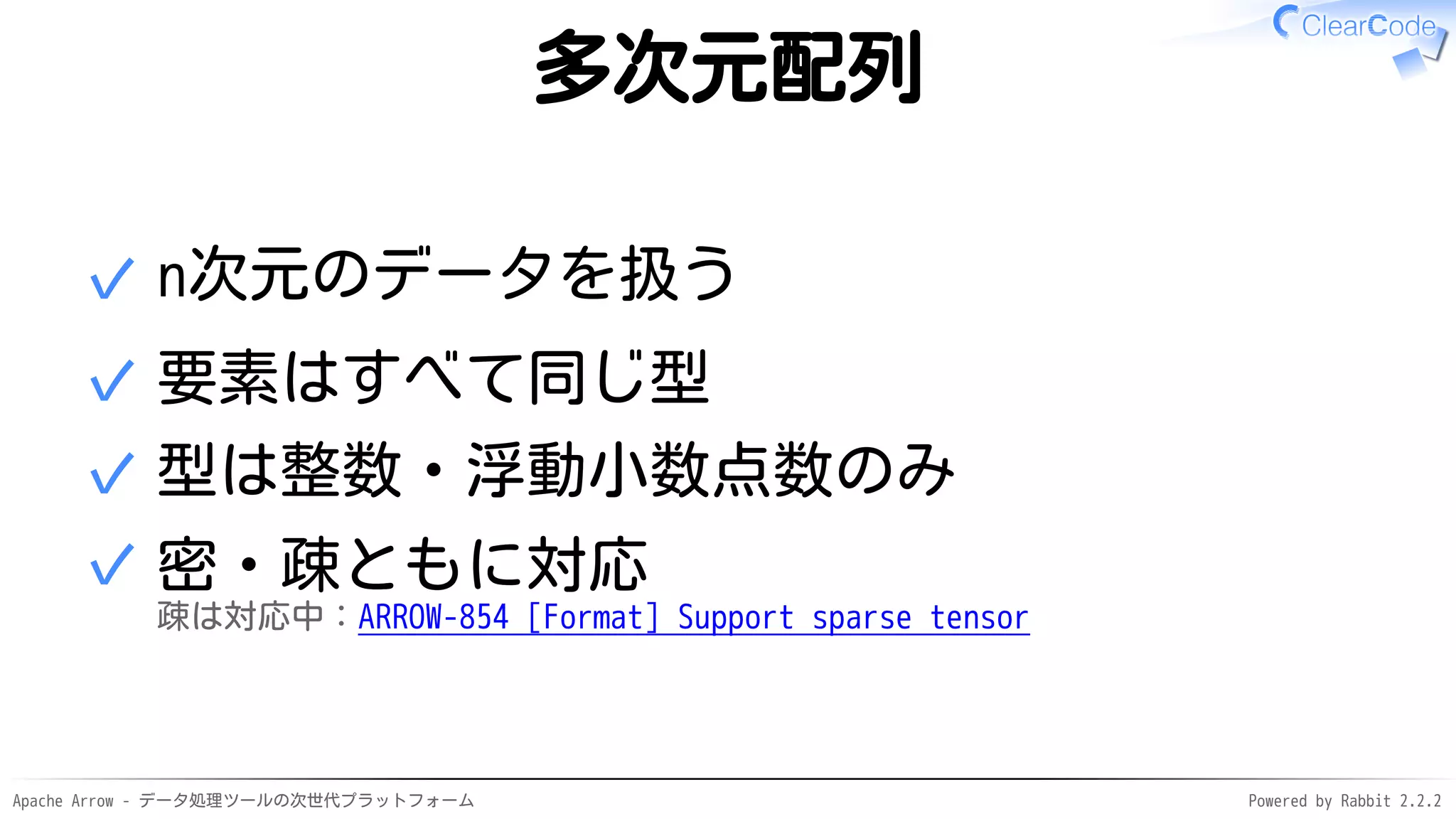 Apache Arrow - データ処理ツールの次世代プラットフォーム Powered by Rabbit 2.2.2
多次元配列
n次元のデータを扱う✓
要素はすべて同じ型✓
型は整数・浮動小数点数のみ✓
密・疎ともに対応
疎は対応中：ARROW-854 [Format] Support sparse tensor
✓
 