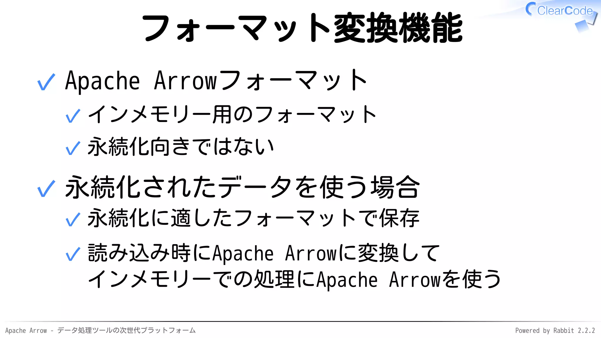Apache Arrow - データ処理ツールの次世代プラットフォーム Powered by Rabbit 2.2.2
フォーマット変換機能
Apache Arrowフォーマット
インメモリー用のフォーマット✓
永続化向きではない✓
✓
永続化されたデータを使う場合
永続化に適したフォーマットで保存✓
読み込み時にApache Arrowに変換して
インメモリーでの処理にApache Arrowを使う
✓
✓
 