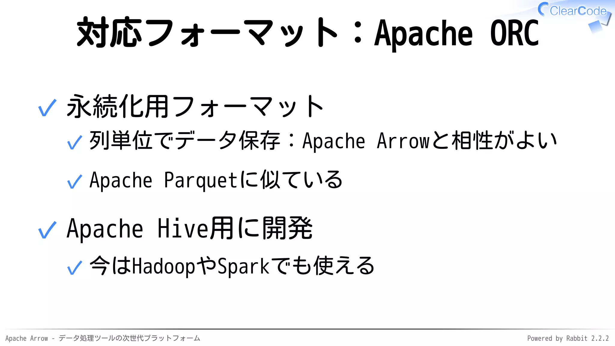 Apache Arrow - データ処理ツールの次世代プラットフォーム Powered by Rabbit 2.2.2
対応フォーマット：Apache ORC
永続化用フォーマット
列単位でデータ保存：Apache Arrowと相性がよい✓
Apache Parquetに似ている✓
✓
Apache Hive用に開発
今はHadoopやSparkでも使える✓
✓
 