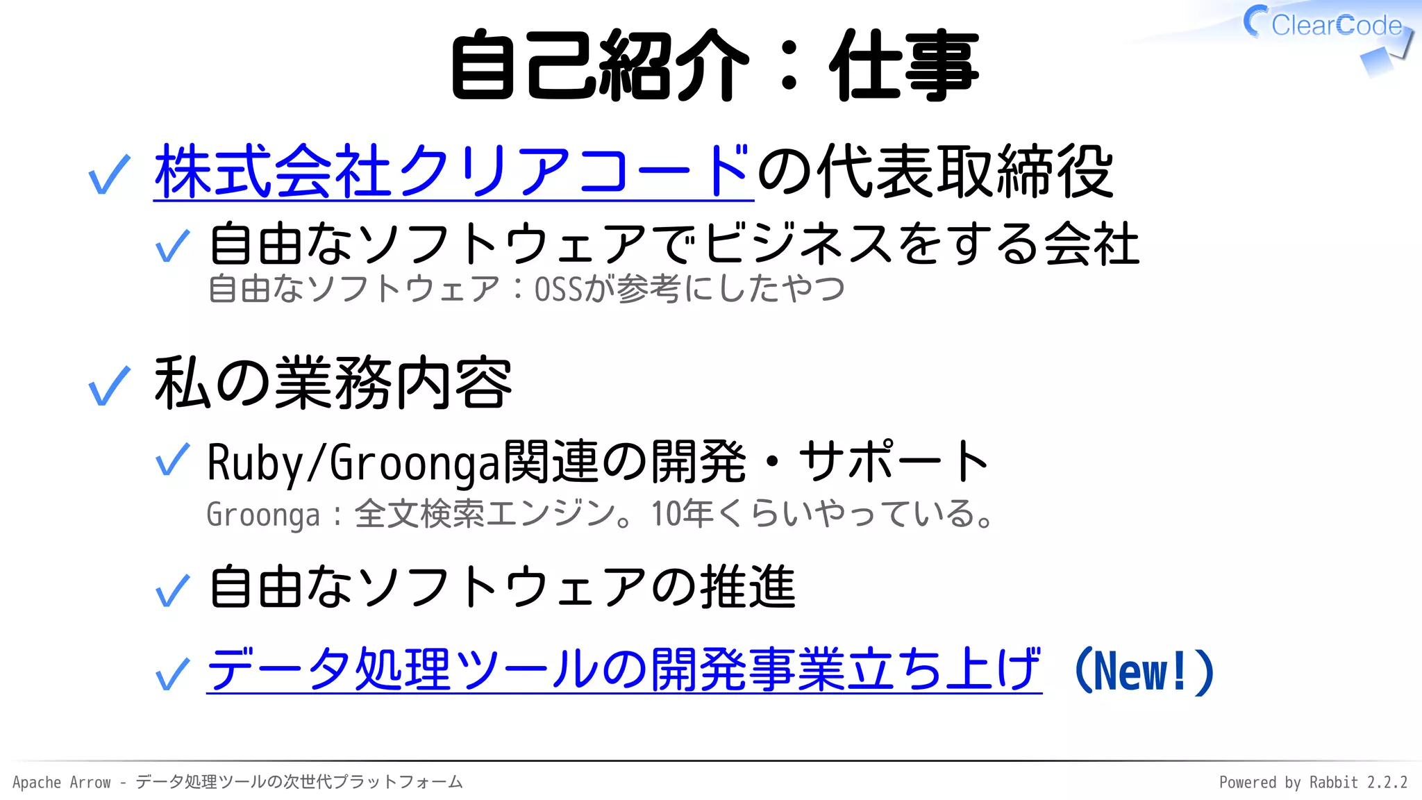 Apache Arrow - データ処理ツールの次世代プラットフォーム Powered by Rabbit 2.2.2
自己紹介：仕事
株式会社クリアコードの代表取締役
自由なソフトウェアでビジネスをする会社
自由なソフトウェア：OSSが参考にしたやつ
✓
✓
私の業務内容
Ruby/Groonga関連の開発・サポート
Groonga：全文検索エンジン。10年くらいやっている。
✓
自由なソフトウェアの推進✓
データ処理ツールの開発事業立ち上げ（New!）✓
✓
 