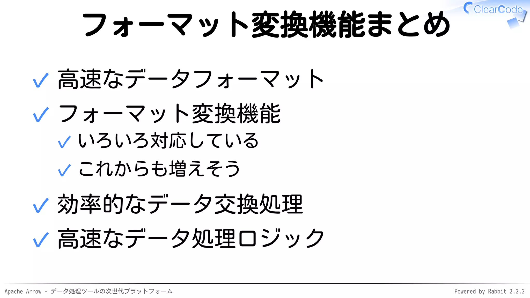 Apache Arrow - データ処理ツールの次世代プラットフォーム Powered by Rabbit 2.2.2
フォーマット変換機能まとめ
高速なデータフォーマット✓
フォーマット変換機能
いろいろ対応している✓
これからも増えそう✓
✓
効率的なデータ交換処理✓
高速なデータ処理ロジック✓
 