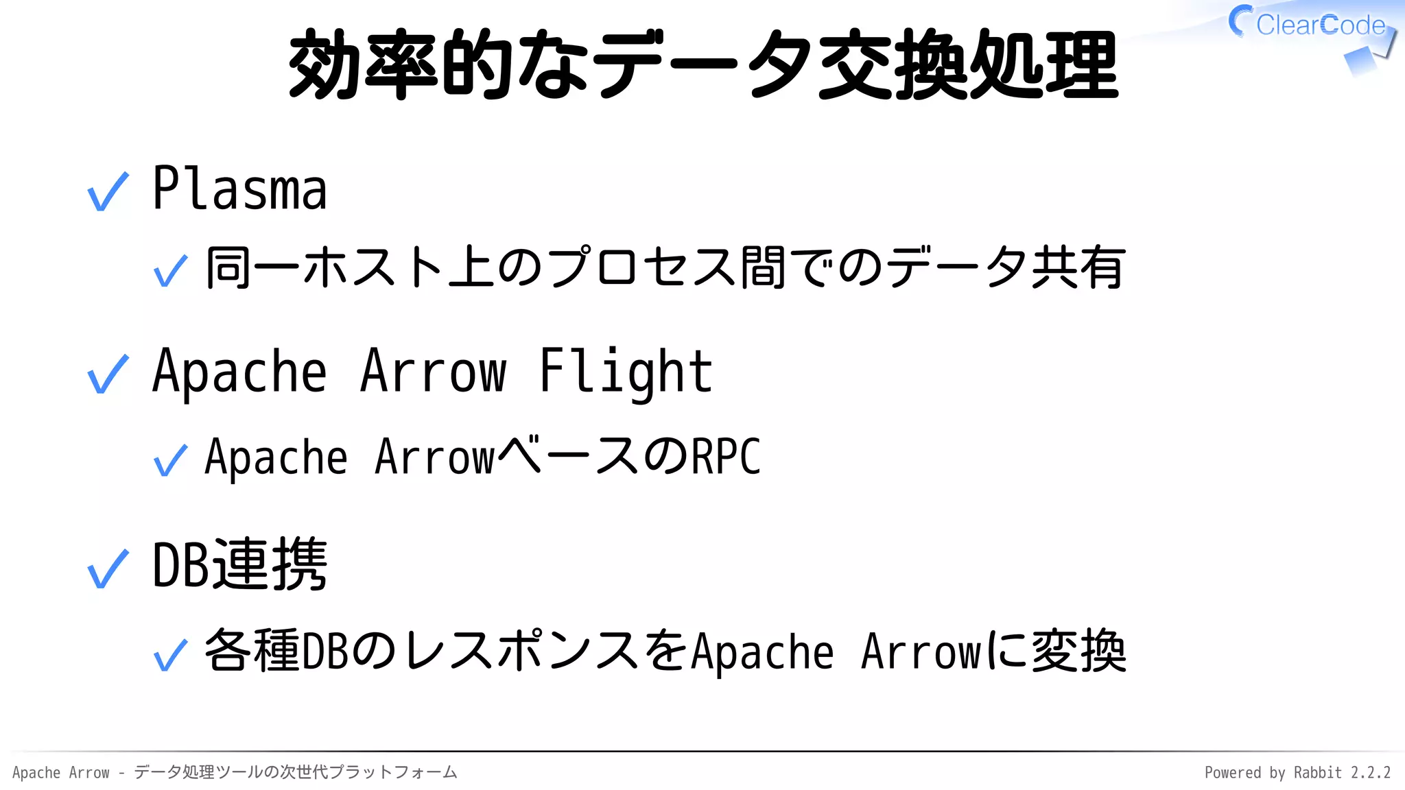 Apache Arrow - データ処理ツールの次世代プラットフォーム Powered by Rabbit 2.2.2
効率的なデータ交換処理
Plasma
同一ホスト上のプロセス間でのデータ共有✓
✓
Apache Arrow Flight
Apache ArrowベースのRPC✓
✓
DB連携
各種DBのレスポンスをApache Arrowに変換✓
✓
 