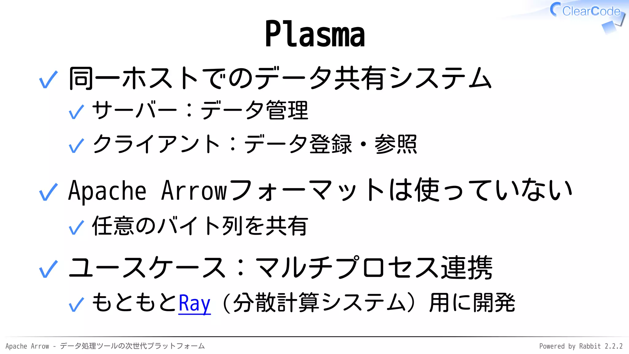 Apache Arrow - データ処理ツールの次世代プラットフォーム Powered by Rabbit 2.2.2
Plasma
同一ホストでのデータ共有システム
サーバー：データ管理✓
クライアント：データ登録・参照✓
✓
Apache Arrowフォーマットは使っていない
任意のバイト列を共有✓
✓
ユースケース：マルチプロセス連携
もともとRay（分散計算システム）用に開発✓
✓
 