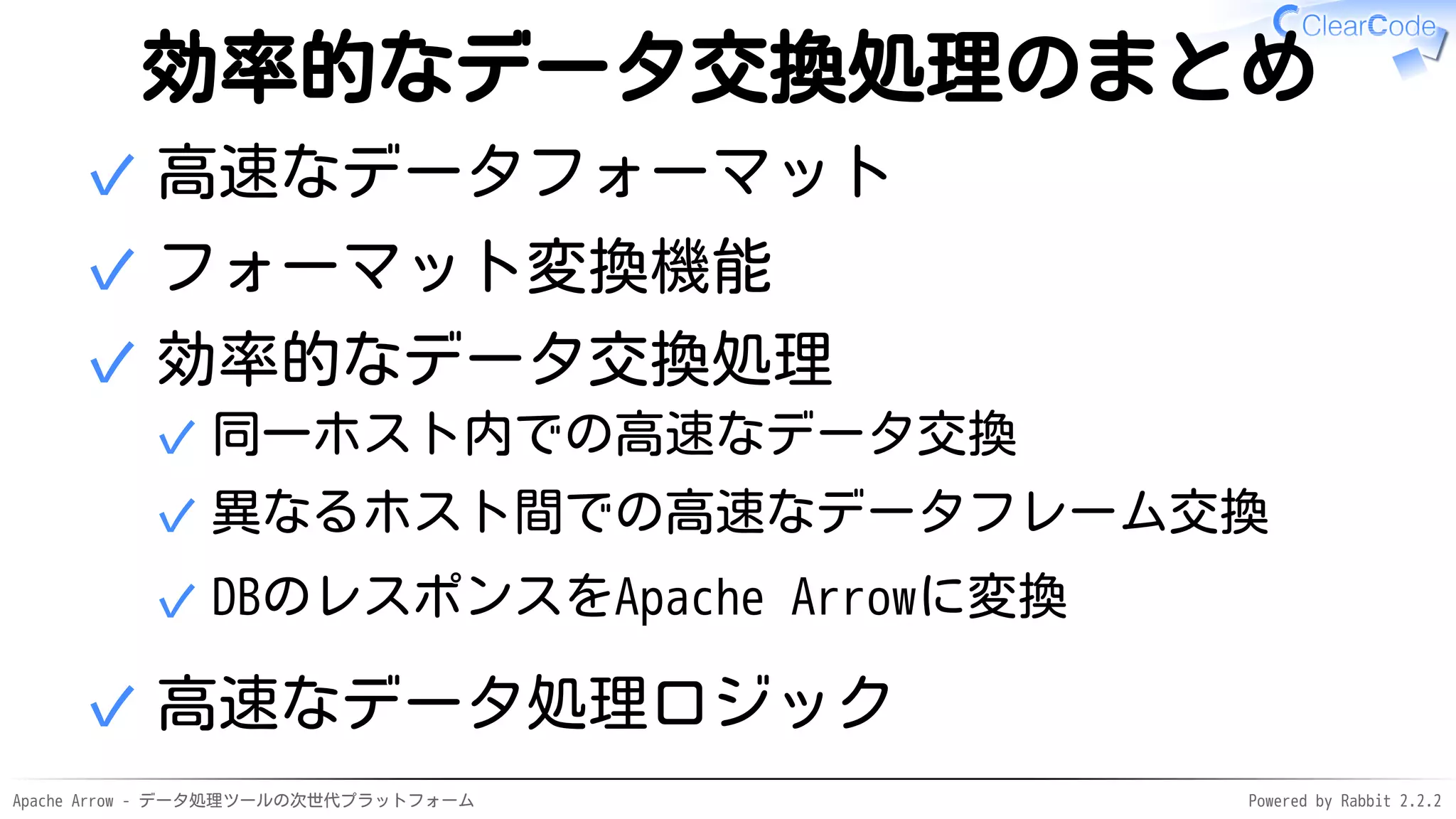 Apache Arrow - データ処理ツールの次世代プラットフォーム Powered by Rabbit 2.2.2
効率的なデータ交換処理のまとめ
高速なデータフォーマット✓
フォーマット変換機能✓
効率的なデータ交換処理
同一ホスト内での高速なデータ交換✓
異なるホスト間での高速なデータフレーム交換✓
DBのレスポンスをApache Arrowに変換✓
✓
高速なデータ処理ロジック✓
 