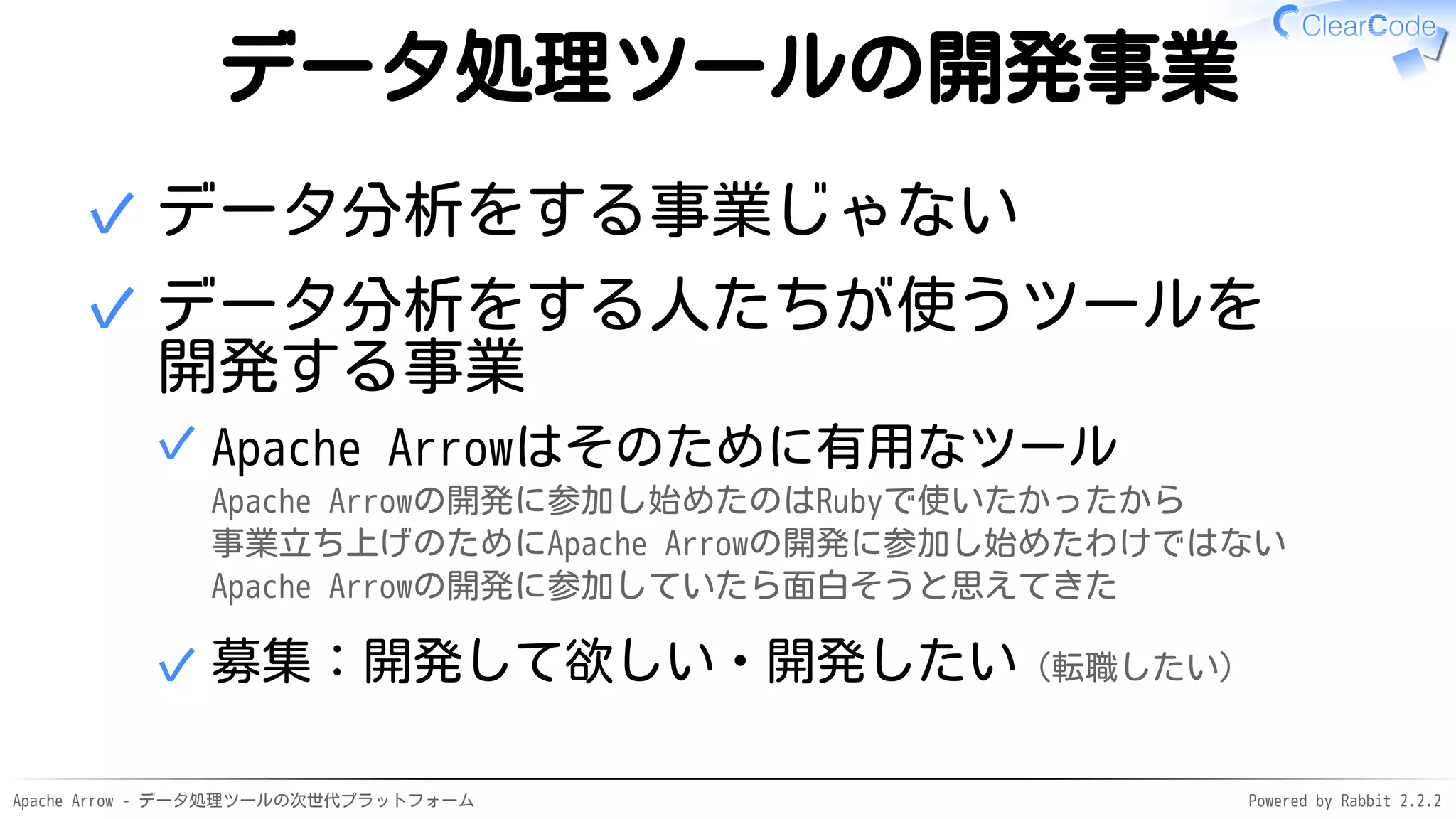 Apache Arrow - データ処理ツールの次世代プラットフォーム Powered by Rabbit 2.2.2
データ処理ツールの開発事業
データ分析をする事業じゃない✓
データ分析をする人たちが使うツールを
開発する事業
Apache Arrowはそのために有用なツール
Apache Arrowの開発に参加し始めたのはRubyで使いたかったから
事業立ち上げのためにApache Arrowの開発に参加し始めたわけではない
Apache Arrowの開発に参加していたら面白そうと思えてきた
✓
募集：開発して欲しい・開発したい（転職したい）✓
✓
 