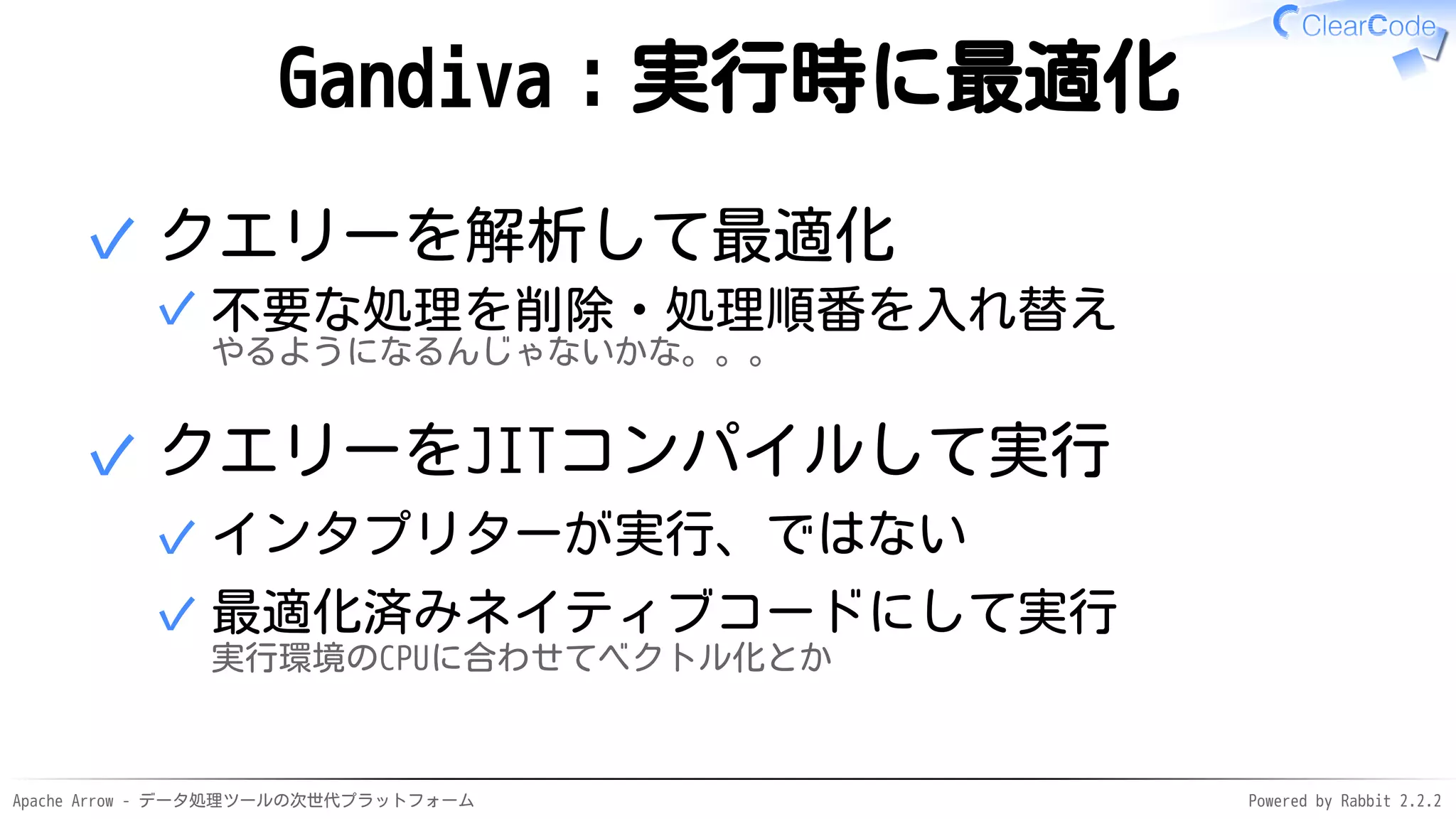 Apache Arrow - データ処理ツールの次世代プラットフォーム Powered by Rabbit 2.2.2
Gandiva：実行時に最適化
クエリーを解析して最適化
不要な処理を削除・処理順番を入れ替え
やるようになるんじゃないかな。。。
✓
✓
クエリーをJITコンパイルして実行
インタプリターが実行、ではない✓
最適化済みネイティブコードにして実行
実行環境のCPUに合わせてベクトル化とか
✓
✓
 
