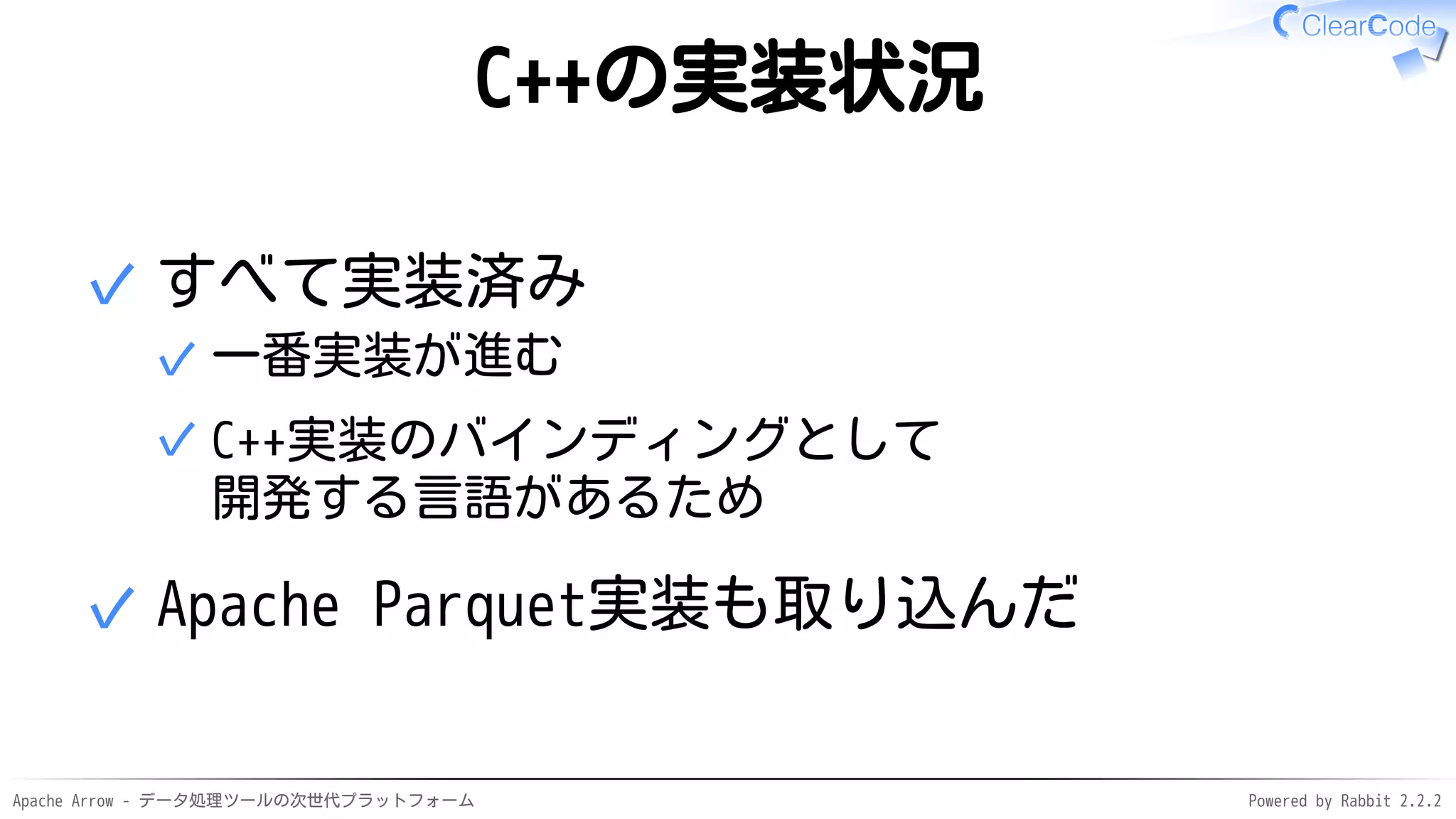 Apache Arrow - データ処理ツールの次世代プラットフォーム Powered by Rabbit 2.2.2
C++の実装状況
すべて実装済み
一番実装が進む✓
C++実装のバインディングとして
開発する言語があるため
✓
✓
Apache Parquet実装も取り込んだ✓
 