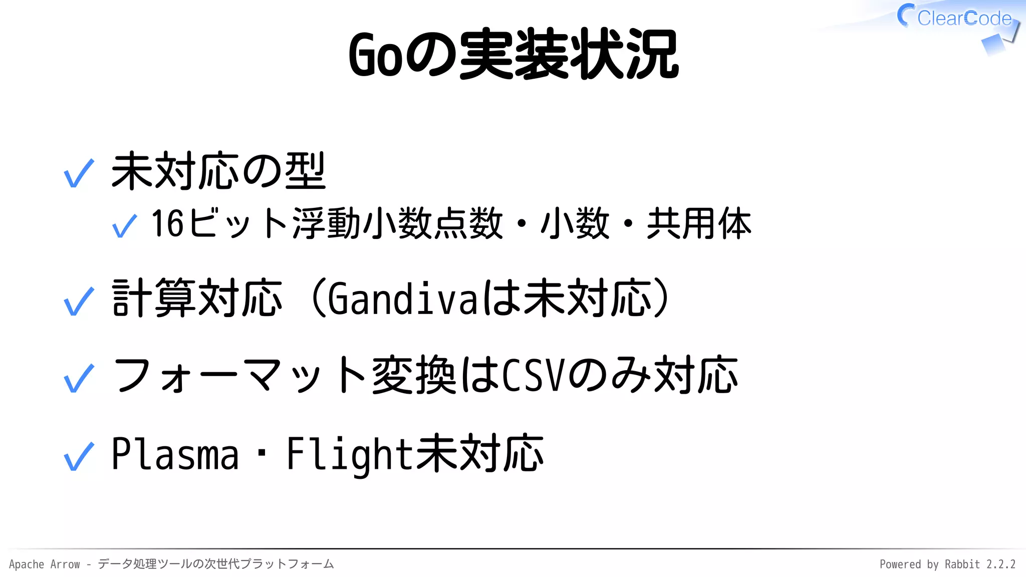 Apache Arrow - データ処理ツールの次世代プラットフォーム Powered by Rabbit 2.2.2
Goの実装状況
未対応の型
16ビット浮動小数点数・小数・共用体✓
✓
計算対応（Gandivaは未対応）✓
フォーマット変換はCSVのみ対応✓
Plasma・Flight未対応✓
 