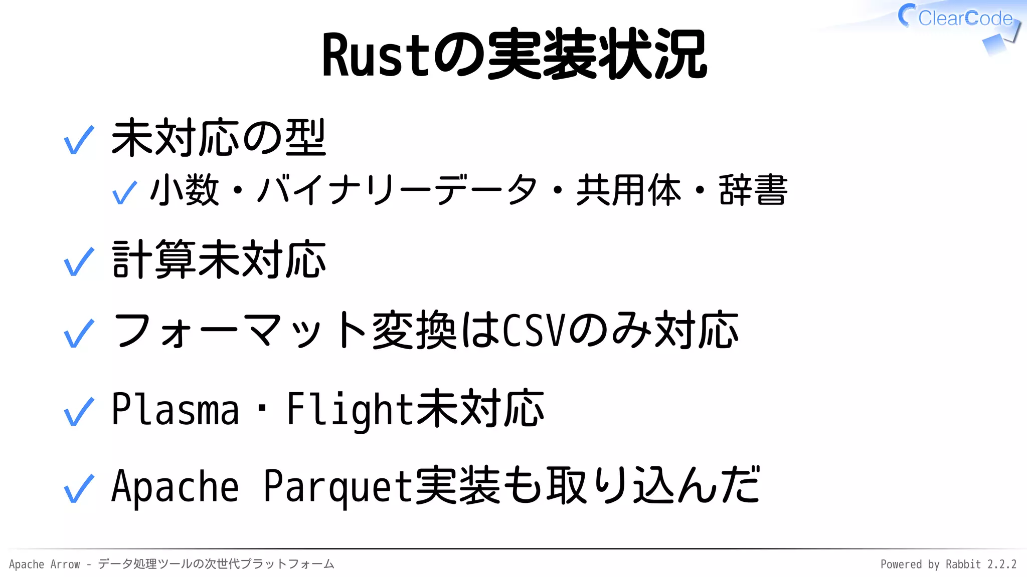 Apache Arrow - データ処理ツールの次世代プラットフォーム Powered by Rabbit 2.2.2
Rustの実装状況
未対応の型
小数・バイナリーデータ・共用体・辞書✓
✓
計算未対応✓
フォーマット変換はCSVのみ対応✓
Plasma・Flight未対応✓
Apache Parquet実装も取り込んだ✓
 