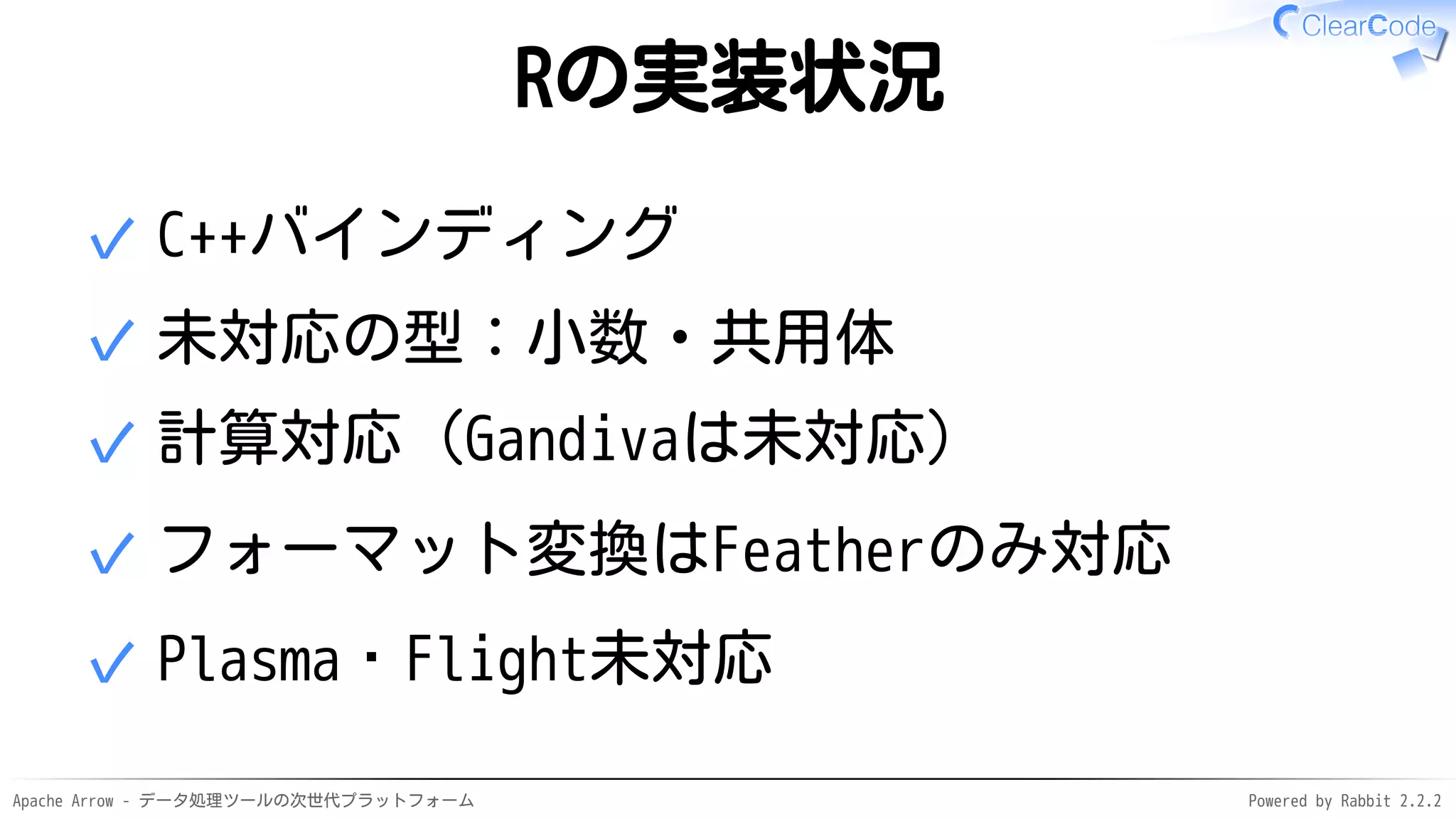Apache Arrow - データ処理ツールの次世代プラットフォーム Powered by Rabbit 2.2.2
Rの実装状況
C++バインディング✓
未対応の型：小数・共用体✓
計算対応（Gandivaは未対応）✓
フォーマット変換はFeatherのみ対応✓
Plasma・Flight未対応✓
 