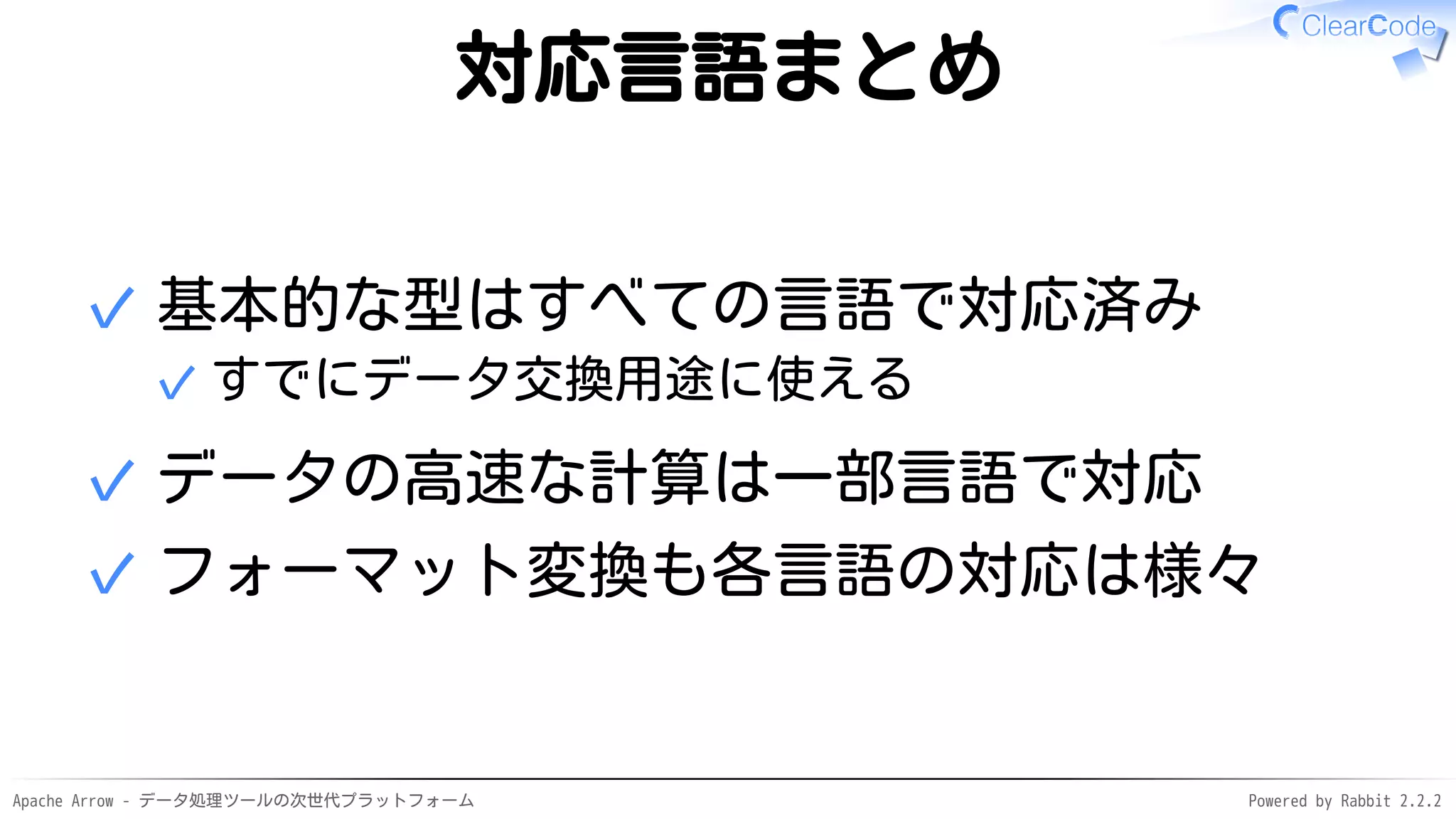 Apache Arrow - データ処理ツールの次世代プラットフォーム Powered by Rabbit 2.2.2
対応言語まとめ
基本的な型はすべての言語で対応済み
すでにデータ交換用途に使える✓
✓
データの高速な計算は一部言語で対応✓
フォーマット変換も各言語の対応は様々✓
 