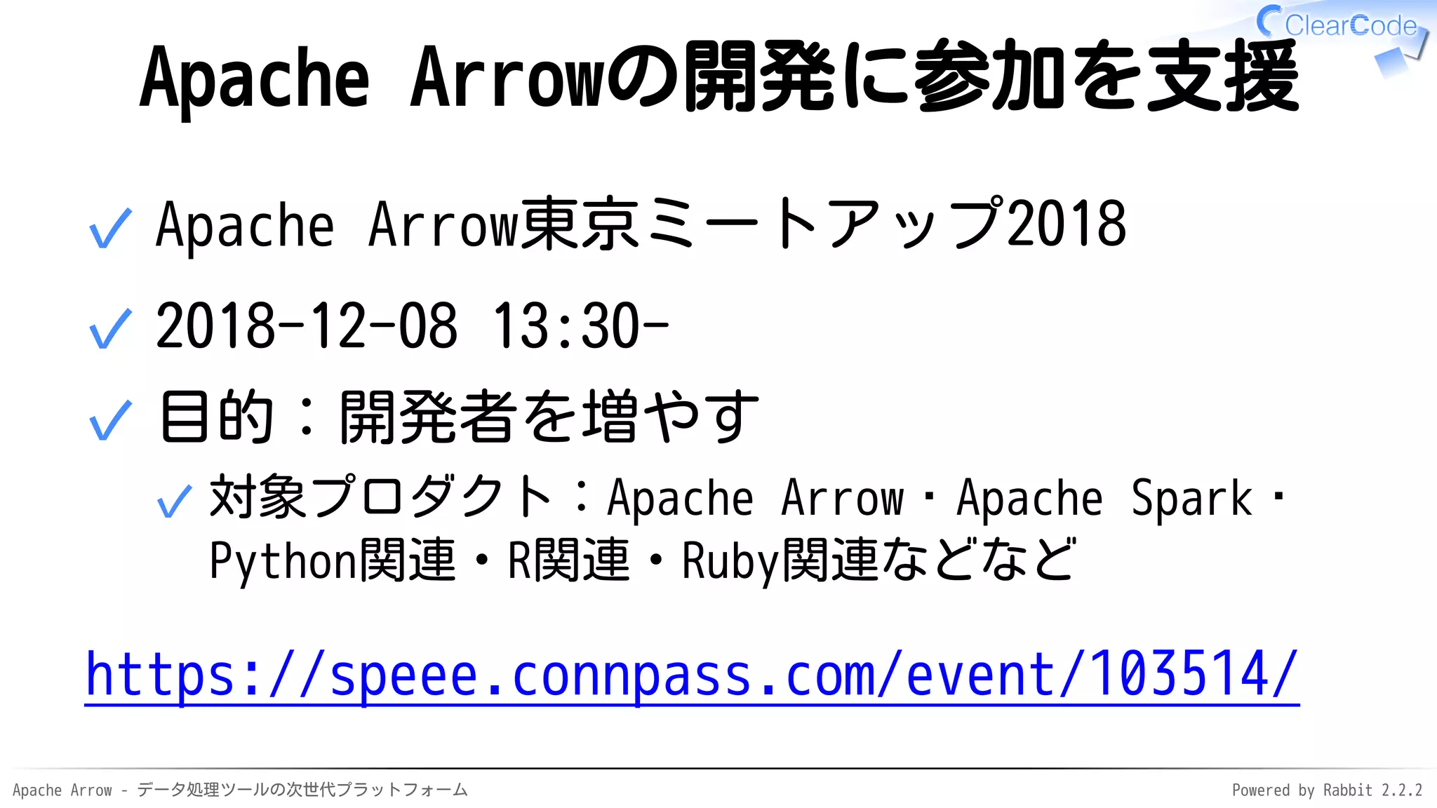 Apache Arrow - データ処理ツールの次世代プラットフォーム Powered by Rabbit 2.2.2
Apache Arrowの開発に参加を支援
Apache Arrow東京ミートアップ2018✓
2018-12-08 13:30-✓
目的：開発者を増やす
対象プロダクト：Apache Arrow・Apache Spark・
Python関連・R関連・Ruby関連などなど
✓
✓
https://speee.connpass.com/event/103514/
 