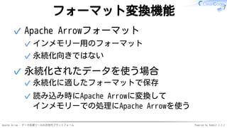 Apache Arrow - データ処理ツールの次世代プラットフォーム Powered by Rabbit 2.2.2
フォーマット変換機能
Apache Arrowフォーマット
インメモリー用のフォーマット✓
永続化向きではない✓
✓
永続化されたデータを使う場合
永続化に適したフォーマットで保存✓
読み込み時にApache Arrowに変換して
インメモリーでの処理にApache Arrowを使う
✓
✓
 