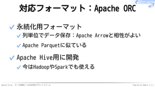 Apache Arrow - データ処理ツールの次世代プラットフォーム Powered by Rabbit 2.2.2
対応フォーマット：Apache ORC
永続化用フォーマット
列単位でデータ保存：Apache Arrowと相性がよい✓
Apache Parquetに似ている✓
✓
Apache Hive用に開発
今はHadoopやSparkでも使える✓
✓
 