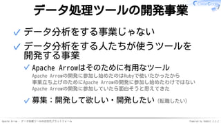 Apache Arrow - データ処理ツールの次世代プラットフォーム Powered by Rabbit 2.2.2
データ処理ツールの開発事業
データ分析をする事業じゃない✓
データ分析をする人たちが使うツールを
開発する事業
Apache Arrowはそのために有用なツール
Apache Arrowの開発に参加し始めたのはRubyで使いたかったから
事業立ち上げのためにApache Arrowの開発に参加し始めたわけではない
Apache Arrowの開発に参加していたら面白そうと思えてきた
✓
募集：開発して欲しい・開発したい（転職したい）✓
✓
 