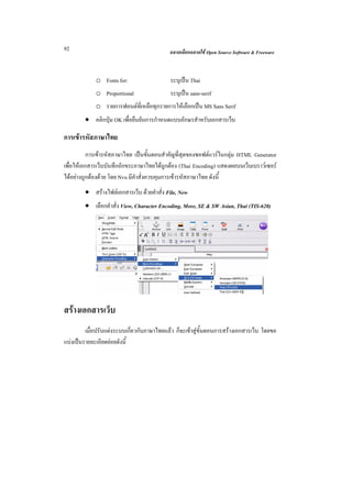 92                                          ฉลาดเลือกฉลาดใช Open Source Software & Freeware



             o Fonts for:                   ระบุเปน Thai
             o Proportional                 ระบุเปน sans-serif
             o รายการฟอนตที่เหลือทุกรายการใหเลือกเปน MS Sans Serif
        • คลิกปุม OK เพื่อยืนยันการกําหนดแบบอักษรสําหรับเอกสารเว็บ

การเขารหัสภาษาไทย
           การเขารหัสภาษาไทย เปนขั้นตอนสําคัญที่สุดของซอฟตแวรในกลุม HTML Generator
เพื่อใหเอกสารเว็บบันทึกอักขระภาษาไทยไดถูกตอง (Thai Encoding) แสดงผลบนเว็บเบราวเซอร
ไดอยางถูกตองดวย โดย Nvu มีคาสั่งควบคุมการเขารหัสภาษาไทย ดังนี้
                               ํ
        • สรางไฟลเอกสารเว็บ ดวยคําสั่ง File, New
        • เลือกคําสั่ง View, Character Encoding, More, SE & SW Asian, Thai (TIS-620)




สรางเอกสารเว็บ
         เมื่อปรับแตงระบบเกี่ยวกับภาษาไทยแลว ก็จะเขาสูขั้นตอนการสรางเอกสารเว็บ โดยขอ
แบงเปนรายละเอียดยอยดังนี้
 