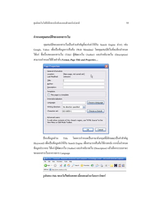 ศูนยเทคโนโลยีอิเล็กทรอนิกสและคอมพิวเตอรแหงชาติ                                       93


กําหนดคุณสมบัติของเอกสารเว็บ
           คุณสมบัติของเอกสารเว็บเปนสวนสําคัญที่จะสงคาใหกับ Search Engine ตางๆ เชน
Google, Yahoo เพื่อเปนขอมูลการสืบคน (Web Metadata) โดยคุณสมบัติเว็บที่จะตองกําหนด
ไดแก ชื่อเรื่องของเอกสารเว็บ (Title) ผูพัฒนาเว็บ (Author) และคําอธิบายเว็บ (Description)
สามารถกําหนดไดดวยคําสั่ง Format, Page Title and Properties…




        ปอนขอมูลสวน Title โดยควรกําหนดเปนภาษาอังกฤษที่มีลักษณะเปนคําสําคัญ
(Keyword) เพื่อเปนขอมูลสงใหกับ Search Engine เพื่อสามารถสืบคนไดภายหลัง จากนั้นกําหนด
ขอมูลประกอบ ไดแก ผูพัฒนาเว็บ (Author) และคําอธิบายเว็บ (Description) แลวเลือกระบบภาษา
ของเอกสารเว็บจากรายการ Language




          รูปแสดง Title ของเว็บไซตเนคเทค เมื่อแสดงผานเว็บเบราวเซอร
 