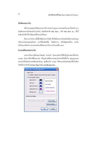 94                                          ฉลาดเลือกฉลาดใช Open Source Software & Freeware



บันทึกเอกสารเว็บ
         เมื่อกําหนดคุณสมบัติของเอกสารเว็บ และคาควบคุมการแสดงผลเว็บภาษาไทยแลว ควร
บันทึกเอกสารเว็บกอนสรางงานใดๆ โดยเลือกคําสั่ง File, Save… หรือ File, Save As… ทั้งนี้
จะตองบันทึกไวในโฟลเดอรที่กําหนดไวเสมอ
         ขอควรระวังในการตั้งชื่อไฟลเอกสารเว็บคือ ชื่อไฟลเอกสารเว็บจะตองเปนภาษาอังกฤษ
หรือภาษาอังกฤษผสมตัวเลข ควรใชตัวพิมพเล็ก ไมมีชองวาง หรือสัญลักษณใดๆ ยกเวน
เครื่องหมายขีดกลาง สวนขยายของไฟลเอกสารเว็บ ควรกําหนดเปน .html

กําหนดสีของเอกสารเว็บ
        เอกสารเว็บควรมีลักษณะโดดเดน นาสนใจ โดยมากมักจะใชสีหรือรูปภาพมาเปนสวน
ควบคุม โดยการเลือกสีที่เหมาะสม หรือรูปภาพที่เหมาะสมมากําหนดเปนพื้นเว็บ (Background)
นอกจากนี้จะตองกําหนดสีของตัวอักษร จุดเชื่อมโยง (Link) ใหเหมะสมกับลักษณะพื้นเว็บดวย
โดยเลือกจากคําสั่ง Format, Page Colors and Background…
 