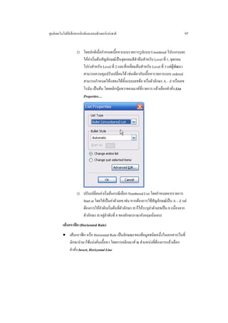 ศูนยเทคโนโลยีอิเล็กทรอนิกสและคอมพิวเตอรแหงชาติ                                           97


                    o โดยปกติเมื่อกําหนดเนื้อหาแบบรายการรูปแบบ Unordered โปรแกรมจะ
                      ใหคาเริ่มตนสัญลักษณเปนจุดกลมสีดําทึบสําหรับ Level ที่ 1, จุดกลม
                      โปรงสําหรับ Level ที่ 2 และสี่เหลี่ยมทึบสําหรับ Level ที่ 3 แตผูพัฒนา
                      สามารถควบคุมปรับเปลี่ยนได เชนเดียวกับเนื้อหารายการแบบ ordered
                      สามารถกําหนดใหแสดงไดทั้งแบบเลขขอ หรือตัวอักษร A – Z หรือเลข
                      โรมัน เปนตน โดยคลิกปุมขวาของเมาสที่รายการ แลวเลือกคําสั่ง List
                      Properties…




                    o ปรับเปลี่ยนคาเริ่มตนกรณีเลือก Numbered List โดยกําหนดจากรายการ
                      Start at โดยใสเปนคาตัวเลข เชน หากตองการใชสัญลักษณเปน A – Z แต
                      ตองการใหลําดับเริ่มตนที่ตัวอักษร H ก็ใหระบุคาตัวเลขเปน 8 (เนื่องจาก
                      ตัวอักษร H อยูลําดับที่ 8 ของอักษรภาษาอังกฤษนั่นเอง)
          เสนกราฟก (Horizontal Rule)
          • เสนกราฟก หรือ Horizontal Rule เปนลักษณะของขอมูลชนิดหนึ่งในเอกสารเว็บที่
            มักจะนํามาใชแบงคั่นเนื้อหา โดยการคลิกเมาส ณ ตําแหนงที่ตองการแลวเลือก
            คําสั่ง Insert, Horizontal Line
 