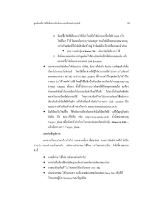 ศูนยเทคโนโลยีอิเล็กทรอนิกสและคอมพิวเตอรแหงชาติ                                          99


                  o พิมพชื่อไฟลที่ตองการใหลิงก โดยชื่อไฟลอาจจะเปนไฟล .html หรือ
                       ไฟลใดๆ ก็ได โดยจะตองระบุ “นามสกุล” ของไฟลดวยเสมอ (หมายเหตุ
                       ระวังเรื่องพิมพชื่อไฟลตัวพิมพใหญ ตัวพิมพเล็ก ถือวาเปนคนละตัวกัน)
                                  สามารถคลิกปุม Choose File… เลือกไฟลที่ตองการได
                  o ถาตองการยกเลิกการทําจุดลิงก ใหดับเบิลคลิกที่คําที่ตองการยกเลิก แลว
                       ลบรายชื่อไฟลออกจากรายการ Link Location
          • นอกจากการลิงกเรียกไฟลเอกสาร HTML ที่กลาวไปแลว ยังสามารถทําจุดลิงกเพื่อ
            เรียกโปรแกรมรับสงเมล โดยวิธีนี้จะชวยใหผูใชสามารถเปดโปรแกรมรับสงเมล
            ตลอดจนเอกสาร HTML จะสง E-Mail Address ที่กําหนดไวในจุดลิงกไปใสไวใน
            รายการ To ใหโดยอัตโนมัติ โดยผูใชไมจําเปนตองเสียเวลาเรียกโปรแกรม และระบุ
            E-Mail Address นั่นเอง ทั้งนี้โปรแกรมเบราวเซอรที่เรียกดูเอกสารเว็บ จะตอง
            กําหนดคาติดตั้งในการเรียกโปรแกรมรับสงอีเมลไวแลว ไมฉะนั้นก็จะเกิดขอผิด
            ผลาดในการเรียกโปรแกรมได โดยการทําลิงกเรียกโปรแกรมสงเมลใชหลักการ
            เดียวกับลิงกเปดไฟลขางตน แตใหเปลี่ยนคําบังคับในรายการ Link Location เปน
            mailto:ตามดวยอีเมลของเจาของเว็บ เชน mailto:boonlert@nectec.or.th
          • ลิงกเรียกเว็บไซตอื่น ใชหลักการเดียวกับการทําลิงกเรียกไฟล แตใหระบุดวยคํา
            บังคับ คือ http://ชื่อเว็บ เชน http://www.nectec.or.th ทั้งนี้สามารถระบุ
            Target=_blank เพื่อเปดหนาตางใหมในการแสดงผลโดยคลิกปุม Advanced Edit…
            แลวเลือกรายการ Target=_blank
          การนําเขารูปภาพ
       เอกสารเว็บจะนาสนใจหรือไม นอกจากเนื้อหาที่นาเสนอ ภาพกราฟกที่นํามาใช ก็เปน
                                                   ํ
สวนประกอบสวนหนึ่งเชนกัน หลักการนําภาพมาใชในการสรางเอกสารเว็บ มีขอที่ควรทราบ
ดังนี้
          •    ภาพที่นํามาใชไมควรมีขนาดโตเกินไป
          •    หากจําเปนตองใชภาพใหญ จะตองนําเทคนิคการตัดภาพมาชวย
          •    ภาพจะตองเก็บไวในโฟลเดอรเดียวกับเอกสาร HTML
          •    กอนนําภาพมาใสในเอกสาร จะตองเซฟเอกสารกอนเสมอ (Save File) เพื่อให
               โปรแกรมรูจัก Directory Path ที่ถูกตอง
 