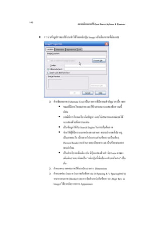 100                                      ฉลาดเลือกฉลาดใช Open Source Software & Freeware



      • การนําเขารูปภาพมาใชงานทําไดโดยคลิกปุม Image แลวเลือกภาพที่ตองการ




              o คําอธิบายภาพ (Alternate Text) เปนรายการที่มีความสําคัญมาก เนื่องจาก
                         ขณะที่มีการโหลดภาพ และใชเวลานาน จะแสดงขอความนี้
                         กอน
                         กรณีที่การโหลดเว็บ เกิดปญหา และไมสามารถแสดงภาพได
                         จะแสดงดวยขอความแทน
                         เปนขอมูลใหกับ Search Engine ในการสืบคนภาพ
                         ชวยใหผูที่มีความบกพรองทางสายตา ทราบวาภาพที่ปรากฏ
                         เปนภาพอะไร เนื่องจากโปรแกรมอานขอความเปนเสียง
                         (Screen Reader) จะอานรายละเอียดจาก Alt เปนขอความออก
                         ทางลําโพง
                         เปนคําอธิบายเพิ่มเติม เชน มีปุมแสดงดวยคําวา Home อาจจะ
                         เพิ่มเติมรายละเอียดเปน “คลิกปุมนี้เพื่อยอนกลับหนาแรก” เปน
                         ตน
              o กําหนดขนาดของภาพไดจากบัตรรายการ Dimensions
              o กําหนดชองวางระหวางภาพกับขอความ (H Spacing & V Spacing) ความ
                หนากรอบภาพ (Border) และการจัดตําแหนงกับขอความ (Align Text to
                Image) ไดจากบัตรรายการ Appearance
 