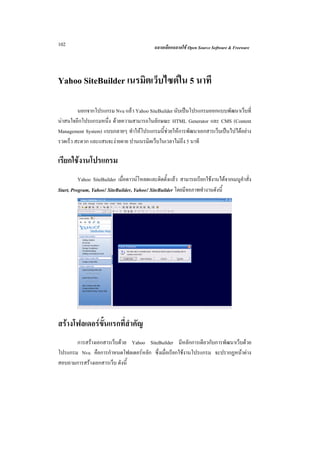 102                                          ฉลาดเลือกฉลาดใช Open Source Software & Freeware




Yahoo SiteBuilder เนรมิตเว็บไซตใน 5 นาที

         นอกจากโปรแกรม Nvu แลว Yahoo SiteBuilder นับเปนโปรแกรมออกแบบพัฒนาเว็บที่
นาสนใจอีกโปรแกรมหนึ่ง ดวยความสามารถในลักษณะ HTML Generator และ CMS (Content
Management System) แบบกลายๆ ทําใหโปรแกรมนี้ชวยใหการพัฒนาเอกสารเว็บเปนไปไดอยาง
รวดเร็ว สะดวก และแสนจะงายดาย ปานเนรมิตเว็บในเวลาไมถึง 5 นาที

เรียกใชงานโปรแกรม
          Yahoo SiteBuilder เมื่อดาวนโหลดและติดตั้งแลว สามารถเรียกใชงานไดจากเมนูคําสั่ง
Start, Program, Yahoo! SiteBuilder, Yahoo! SiteBuilder โดยมีจอภาพทํางานดังนี้




สรางโฟลเดอรขั้นแรกที่สําคัญ
       การสรางเอกสารเว็บดวย Yahoo SiteBuilder มีหลักการเดียวกับการพัฒนาเว็บดวย
โปรแกรม Nvu คือการกําหนดโฟลเดอรหลัก ซึ่งเมื่อเรียกใชงานโปรแกรม จะปรากฏหนาตาง
สอบถามการสรางเอกสารเว็บ ดังนี้
 