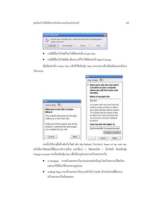 ศูนยเทคโนโลยีอิเล็กทรอนิกสและคอมพิวเตอรแหงชาติ                                       103




          • กรณีที่เปนเว็บไซตใหม ใหเลือกคําสั่ง Create New
          • กรณีท่เี ปนเว็บไซตเดิม ตองการแกไข ใหเลือกคําสั่ง Open Existing
       เมื่อเลือกคําสั่ง Create New แลวก็ใหคลิกปุม Start จากรายการดานซายมือของหนาตาง
โปรแกรม




         จากนั้นใหระบุชื่ออางอิงเว็บไซต เชน My-Website ในรายการ Name of my web site:
แลวเลือกโฟลเดอรที่ตองการทํางานดวย (อยาลืมวา 1 โฟลเดอรตอ 1 เว็บไซต) โดยคลิกปุม
Change Location จากนั้นคลิกปุม Next เพื่อเลือกรูปแบบการสรางเอกสารเว็บ
          • A Template การสรางเอกสารเว็บจากแมแบบสําเร็จรูป โดยโปรแกรมไดเตรียม
            แมแบบใหเลือกใชงานหลายรูปแบบ
          • A Blank Page การสรางเอกสารเว็บจากหนาเว็บวางเปลา สําหรับทานที่ตองการ
            สรางเอกสารเว็บดวยตนเอง
 